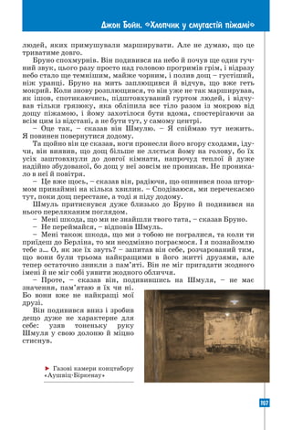 107
Джон Бойн. «Хлопчик у смугаст³й п³жам³»
людей, яких примушували марширувати. Але не думаю, що це
триватиме довго.
Бруно спохмурнів. Він подивився на небо й почув ще один гуч-
ний звук, цього разу просто над головою прогримів грім, і відразу
небо стало ще темнішим, майже чорним, і полив дощ – густіший,
ніж уранці. Бруно на мить заплющився й відчув, що вже геть
мокрий. Коли знову розплющився, то він уже не так марширував,
як ішов, спотикаючись, підштовхуваний гуртом людей, і відчу-
вав тільки грязюку, яка обліпила все тіло разом із мокрою від
дощу піжамою, і йому захотілося бути вдома, спостерігаючи за
всім цим із відстані, а не бути тут, у самому центрі.
– Оце так, – сказав він Шмулю. – Я спіймаю тут нежить.
Я повинен повернутися додому.
Та щойно він це сказав, ноги пронесли його вгору сходами, іду-
чи, він виявив, що дощ більше не ллється йому на голову, бо їх
усіх заштовхнули до довгої кімнати, напрочуд теплої й дуже
надійно збудованої, бо дощ у неї зовсім не проникав. Не проника-
ло в неї й повітря.
– Це вже щось, – сказав він, радіючи, що опинився поза штор-
мом принаймні на кілька хвилин. – Сподіваюся, ми перечекаємо
тут, поки дощ перестане, а тоді я піду додому.
Шмуль притиснувся дуже близько до Бруно й подивився на
нього переляканим поглядом.
– Мені шкода, що ми не знайшли твого тата, – сказав Бруно.
– Не переймайся, – відповів Шмуль.
– Мені також шкода, що ми з тобою не погралися, та коли ти
приїдеш до Берліна, то ми неодмінно пограємося. І я познайомлю
тебе з… О, як же їх звуть? – запитав він себе, розчарований тим,
що вони були трьома найкращими в його житті друзями, але
тепер остаточно зникли з пам’яті. Він не міг пригадати жодного
імені й не міг собі уявити жодного обличчя.
– Проте, – сказав він, подивившись на Шмуля, – не має
­
значення, пам’ятаю я їх чи ні.
Бо вони вже не найкращі мої
­
друзі.
Він подивився вниз і зробив
дещо дуже не характерне для
себе: узяв тоненьку руку
­
Шмуля у свою долоню й міцно
стиснув.
 Газові камери конц­
табору
«Аушвіц-Біркенау»
 