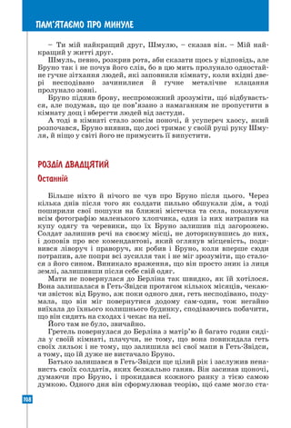 108
ПАМ’ЯТАªМО ПРО МИНУЛЕ
– Ти мій найкращий друг, Шмулю, – сказав він. – Мій най-
кращий у житті друг.
Шмуль, певно, розкрив рота, аби сказати щось у відповідь, але
Бруно так і не почув його слів, бо в цю мить пролунало одностай-
не гучне зітхання людей, які заповнили кімнату, коли вхідні две-
рі несподівано зачинилися й гучне металічне клацання
пролунало зовні.
Бруно підняв брову, неспроможний зрозуміти, що відбуваєть-
ся, але подумав, що це пов’язано з намаганням не пропустити в
кімнату дощ і вберегти людей від застуди.
А тоді в кімнаті стало зовсім поночі, й усупереч хаосу, який
розпочався, Бруно виявив, що досі тримає у своїй руці руку Шму-
ля, й ніщо у світі його не примусить її випустити.
РОЗД²Л ДВАДЦЯТИЙ
Останн³й
Більше ніхто й нічого не чув про Бруно після цього. Через
кілька днів після того як солдати пильно обшукали дім, а тоді
поширили свої пошуки на ближні містечка та села, показуючи
всім фотографію маленького хлопчика, один із них натрапив на
купу одягу та черевики, що їх Бруно залишив під загорожею.
Солдат залишив речі на своєму місці, не доторкнувшись до них,
і доповів про все комендантові, який оглянув місцевість, поди-
вився ліворуч і праворуч, як робив і Бруно, коли вперше сюди
потрапив, але попри всі зусилля так і не міг зрозуміти, що стало-
ся з його сином. Виникало враження, що він просто зник із лиця
землі, залишивши після себе свій одяг.
Мати не повернулася до Берліна так швидко, як їй хотілося.
Вона залишалася в Геть-Звідси протягом кількох місяців, чекаю-
чи звісток від Бруно, аж поки одного дня, геть несподівано, поду-
мала, що він міг повернутися додому сам-один, тож негайно
виїхала до їхнього колишнього будинку, сподіваючись побачити,
що він сидить на сходах і чекає на неї.
Його там не було, звичайно.
Гретель повернулася до Берліна з матір’ю й багато годин сиді-
ла у своїй кімнаті, плачучи, не тому, що вона повикидала геть
своїх ляльок і не тому, що залишила всі свої мапи в Геть-Звідси,
а тому, що їй дуже не вистачало Бруно.
Батько залишався в Геть-Звідси ще цілий рік і заслужив нена-
висть своїх солдатів, яких безжально ганяв. Він засинав щоночі,
думаючи про Бруно, і прокидався кожного ранку з тією самою
думкою. Одного дня він сформулював теорію, що саме могло ста-
 