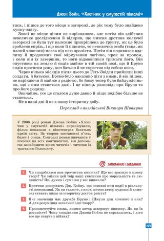 109
Джон Бойн. «Хлопчик у смугаст³й п³жам³»
тися, і пішов до того місця в загорожі, де рік тому було знайдено
купку одягу.
Зовні це місце нічим не вирізнялося, але потім він здійснив
невеличке дослідження й відкрив, що нижня дротина колючої
загорожі не була тут належно прикріплена до ґрунту, як це було
зроблено скрізь, і що коли її підняти, то невеличка особа (така, як
малий хлопчик) могла під нею пролізти. Потім він подивився вда-
лину й продовжив свої міркування логічно, крок за кроком,
і коли він їх завершив, то ноги відмовилися тримати його. Він
опустився на землю й сидів майже в тій самій позі, що й Бруно
сидів протягом року, хоч батько й не схрестив під собою ноги.
Через кілька місяців після цього до Геть-Звідси прийшли інші
солдати, й батькові Бруно було наказано піти з ними, й він пішов,
не нарікаючи й майже з радістю, бо йому тепер було байдужісінь-
ко, що з ним станеться далі. І це кінець розповіді про Бруно та
про його родину.
Звичайно, усе це сталося дуже давно й ніщо подібне більше не
станеться.
Не в наші дні й не в нашу історичну добу.
Переклад з англійської Віктора Шовкуна
У 2008 році роман Джона Бойна «Хлоп-
чик у смугастій піжамі» екранізували,
фільм показали в кінотеатрах багатьох
країн світу. За твором поставлені п’єса,
балет і опера. Сьогодні роман вивчають у
школах на всіх континентах, він допома-
гає ознайомити юних читачів і читачок із
трагедією Голокосту.
 ЗАПИТАННЯ I ЗАВДАННЯ
1. Чи сподобалася вам прочитана книжка? Що вас вразило в цьому
творі? Чи змінив цей твір ваші уявлення про моральність та лю-
дяність? Які думки і сумніви у вас виникли?
2. Критики докоряють Дж. Бойну, що описані ним події в реально-
сті неможливі. Як ви гадаєте, з якою метою автор художній вими-
сел ставить вище за історичну достовірність?
3. Яке значення має дружба Бруно і Шмуля для кожного з них?
А для розуміння загальної ідеї твору?
4. Прокоментуйте слова, якими автор завершує книжку. Як ви їх
­
розумієте? Чому сподівання Джона Бойна не справдились, і діти
все ще гинуть у війнах?
 