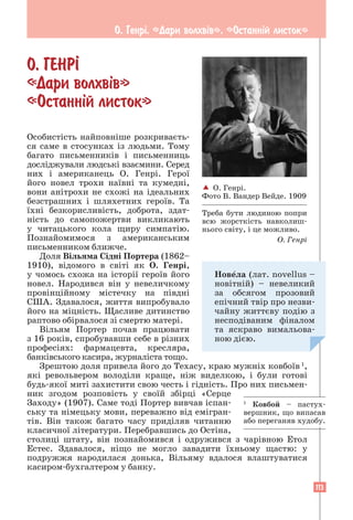 113
О. Генрi. «Дари волхвiв». «Останнiй листок»
О. ГЕНР²
«Дари волхв³в»
«Останн³й листок»
Особистість найповніше розкриваєть-
ся саме в стосунках із людьми. Тому
багато письменників і письменниць
досліджували людські взаємини. Серед
них і американець О. Генрі. Герої
його новел трохи наївні та кумедні,
вони анітрохи не схожі на ідеальних
безстрашних і шляхетних героїв. Та
їхні безкорисливість, доброта, здат-
ність до самопожертви викликають
у читацького кола щиру симпатію.
Познайомимося з американським
письменником ближче.
Доля Вільяма Сідні Портера (1862–
1910), відомого в світі як О. Генрі,
у чомось схожа на історії героїв його
новел. Народився він у невеличкому
­
провінційному містечку на півдні
США. Здавалося, життя випробувало
його на міцність. Щасливе дитинство
­
раптово обірвалося зі смертю матері.
Вільям Портер почав працювати
з 16 років, спробувавши себе в різних
професіях: фармацевта, кресляра,
банківського касира, журналіста тощо.
Зрештою доля привела його до Техасу, краю мужніх ковбоїв 1
,
які револьвером володіли краще, ніж виделкою, і були готові
будь-якої миті захистити свою честь і гідність. Про них письмен-
ник згодом розповість у своїй збірці «Серце
Заходу» (1907). Саме тоді Портер вивчав іс­­
пан­
ську та німецьку мови, переважно від емігран-
тів. Він також багато часу приділяв читанню
класичної ­
літератури. Перебравшись до Остіна,
столиці штату, він познайомився і одружився з чарівною Етол
Естес. Здавалося, ніщо не могло завадити їхньому щастю: у
подружжя народилася донька, Вільяму ­
вдалося влаштуватися
касиром-­
бухгалтером у банку.
1
Ковбой – пастух-
вершник, що випасав
або переганяв худобу.
 О. Генрі.
Фото В. Вандер Вейде. 1909
Треба бути людиною попри
всю жорсткість навколиш-
нього світу, і це можливо.
О. Генрі
Новела (лат. novellus –
новітній) – невеликий
за обсягом прозовий
епічний твір про незви-
чайну життєву подію з
несподіваним фіналом
та яскраво вимальова-
ною дією.
 