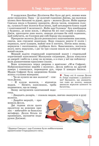 117
О. Генрi. «Дари волхвiв». «Останнiй листок»
У подружжя Джеймс Діллінгем Янг було дві речі, якими вони
дуже пишалися. Одна – це золотий годинник Джіма, що належав
колись його батькові та дідові, друга – волосся Делли. Якби цариця
Савська жила в будинку навпроти, Делла часом, помивши голо-
ву, сушила б своє волосся біля вікна, щоб затьмарити блиск оздоб
і коштовностей її величності. Якби цар Соломон 1
був швейцаром
у будинку, де вони жили, і зберігав би всі свої скарби в підвалі,
Джім, проходячи повз нього, завжди діставав би свій годинник,
щоб побачити, як Соломон рве собі бороду від заздрощів.
Прекрасне волосся Делли розсипалось каштановими хвилями,
сяючи, мов струмені водоспаду. Воно спадало нижче її колін і
вкривало, наче плащем, майже всю її постать. Потім вона знову,
нервуючи і поспішаючи, підібрала його. Завагавшись, постояла
якусь мить нерухомо, і дві чи три сльози впали на потертий чер-
воний килим.
Мерщій надіти старенький коричневий жакет і старенький
коричневий капелюшок! Махнувши спідницею, Делла кинулася
до дверей і вибігла з дому на вулицю, а в очах у неї ще поблиску-
вали діамантовими краплями сльози.
Вона зупинилась перед дверима з вивіскою: «М-м Софроні.
Найрізноманітніші вироби з волосся». Делла вибігла на другий
поверх і спинилася, переводячи дух, серце її швидко билося.
Мадам Софроні була здоровенна білява
жінка з сухими манерами.
– Чи не купите ви моє волосся? – спи-
тала Делла.
– Я купую волосся, – відповіла
мадам. – Зніміть капелюшок, треба
подивитися, що за товар.
Знову заструменів каштановий водо-
спад.
– Двадцять доларів, – сказала мадам, звично зважуючи в руці
волосся.
– Давайте мерщій, – про-
мовила Делла.
Дві години після цього
пролетіли на рожевих кри-
лах – вибачайте за банальну
метафору. Делла бігала по
крамницях, шукаючи пода-
рунок Джімові.
! Чому очі й сльози Делли
О. Генрі порівнює з діаманта-
ми? Зауважте, що діаманти,
так само як золото, завжди
вважали мірилом цінності та
багатства.
1
Цариця Савська і цар Соломон були найбагатшими
правителями Стародавнього світу.
 