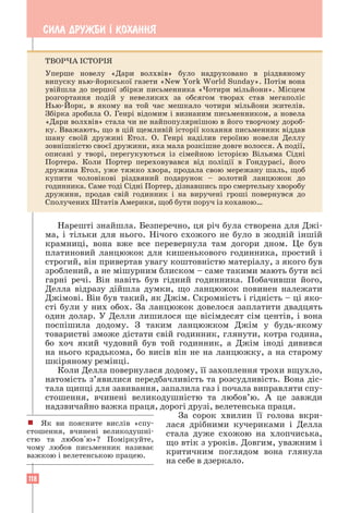 118
СИЛА ДРУЖБИ ² КОХАННЯ
Нарешті знайшла. Безперечно, ця річ була створена для Джі-
ма, і тільки для нього. Нічого схожого не було в жодній іншій
крамниці, вона вже все перевернула там догори дном. Це був
­
платиновий ланцюжок для кишенькового годинника, простий і
строгий, він привертав увагу коштовністю матеріалу, з якого був
зроблений, а не мішурним блиском – саме такими мають бути всі
гарні речі. Він навіть був гідний годинника. Побачивши його,
Делла відразу дійшла думки, що ланцюжок повинен належати
Джімові. Він був такий, як Джім. Скромність і гідність – ці яко-
сті були у них обох. За ланцюжок довелося заплатити двадцять
один долар. У Делли лишилося ще вісімдесят сім центів, і вона
поспішила додому. З таким ланцюжком Джім у будь-якому
­
товаристві зможе дістати свій годинник, глянути, котра година,
бо хоч який чудовий був той годинник, а Джім іноді дивився
на ­
нього крадькома, бо висів він не на ланцюжку, а на старому
шкіряному ремінці.
Коли Делла повернулася додому, її захоплення трохи вщухло,
натомість з’явилися передбачливість та розсудливість. Вона діс-
тала щипці для завивання, запалила газ і почала виправляти спу-
стошення, вчинені великодушністю та любов’ю. А це завжди
надзвичайно важка праця, дорогі друзі, велетенська праця.
За сорок хвилин її голова вкри­
лася дрібними кучериками і Делла
стала дуже схожою на хлопчиська,
що втік з уроків. Довгим, уважним і
критичним поглядом вона глянула
на себе в дзеркало.
! Як ви поясните вислів «спу-
стошення, вчинені великодушні-
стю та любов'ю»? Поміркуйте,
чому любов письменник називає
важкою і велетенською працею.
ТВОРЧА ІСТОРІЯ
Уперше новелу «Дари волхвів» було надруковано в різдвяному
­
випуску нью-йоркської газети «New York World Sunday». Потім вона
увійшла до першої збірки письменника «Чотири мільйони». Місцем
розгортання подій у невеликих за обсягом творах став мегаполіс
­
Нью-Йорк, в якому на той час мешкало чотири мільйони жителів.
Збірка зробила О. Генрі відомим і визнаним письменником, а новела
«Дари волхвів» стала чи не найпопулярнішою в його творчому дороб-
ку. Вважають, що в цій щемливій історії кохання письменник віддав
шану своїй дружині Етол. О. Генрі наділив героїню новели Деллу
­
зовнішністю своєї дружини, яка мала розкішне довге волосся. А події,
описані у творі, перегукуються із сімейною історією Вільяма Сідні
Портера. Коли Портер переховувався від поліції в Гондурасі, його
­
дружина Етол, уже тяжко хвора, продала свою мережану шаль, щоб
купити ­
чоловікові різдвяний подарунок – золотий ланцюжок до
­
годинника. Саме тоді Сідні Портер, дізнавшись про смертельну хворобу
дружини, продав свій годинник і на виручені гроші повернувся до
Сполучених Штатів Америки, щоб бути поруч із коханою…
 