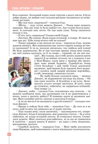 124
СИЛА ДРУЖБИ ² КОХАННЯ
біля коріння. Холодний подих осені струсив з нього листя, й було
добре видно, як майже голі галузки рослини чіпляються за потрі-
скані цеглини.
– Що там таке, серденько? – спитала Сью.
– Шість, – ледь чутно мовила Джонсі. – Тепер вони падають
швидше. Три дні тому їх було майже сто. Аж голова боліла раху-
вати. А сьогодні вже легко. Он іще один упав. Тепер лишилося
тільки п'ять.
– П'ять чого, серденько? Скажи своїй Сьюді.
– Листків. На плющі. Коли впаде останній, я помру. Я знаю це
вже три дні. Хіба лікар нічого тобі не сказав?
– Таких дурниць я ще ніколи не чула,– пирхнула Сью, чудово
вдаючи зневагу. Яке відношення має листя старого плюща до тво-
го одужання? А ти ж, капосне дівчисько, так любила цей плющ!
Не будь дурненькою. Бо ж іще сьогодні вранці лікар мені казав,
що твої шанси одужати, та й то скоро... стривай, як же він ска-
зав?.. Він сказав, що в тебе десять шансів проти
одного! А це майже стільки, як у кожного з нас
у Нью-Йорку, коли їдеш у трамваї або прохо-
диш повз новий будинок. Спробуй-но тепер
з'їсти бульйону і дай твоїй Сьюді докінчити
малюнок, щоб можна було продати його редак-
ції і купити своїй хворій дівчинці портвейну,
а собі, ненажері, свинячих котлет.
– Не треба більше купувати вина, – мовила
Джонсі, не відриваючи погляду від вікна. – Он
іще один полетів. А бульйону я не хочу. Зали-
шилось усього чотири листочки. Я хочу, поки
не стемніло, побачити, як одірветься останній.
Тоді помру і я.
– Джонсі, люба, – сказала Сью, схиляючись над ліжком, – ти
можеш пообіцяти мені, що заплющиш очі й не дивитимешся у
вікно, поки я закінчу роботу? Я повинна здати ці малюнки зав-
тра. Мені потрібне світло, інакше я опустила б штору.
– А чи не могла б ти малювати в другій кімнаті? – холодно спи-
тала Джонсі.
– Краще я побуду біля тебе, – відповіла Сью. – До того ж я не
хочу, щоб ти весь час дивилась на ті дурні листки.
– Тоді скажи мені, коли закінчиш, – заплющуючи очі, попро-
сила Джонсі, бліда й непорушна, мов повалена статуя, – бо я хочу
побачити, як упаде останній листок. Я стомилася чекати. Стоми-
лася думати. Мені хочеться розслабитись, ні за що не триматися
й полетіти – дедалі нижче й нижче – як один з отих нещасних,
виснажених листків.
– Спробуй заснути, – порадила Сью. – Мені треба покликати
сюди Бермана, щоб намалювати з нього відлюдька-золотошукача.
 