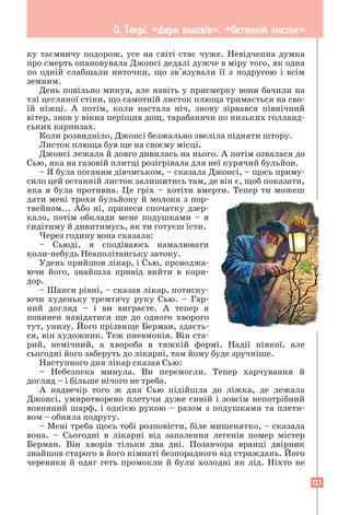 127
О. Генрi. «Дари волхвiв». «Останнiй листок»
ку таємничу подорож, усе на світі стає чуже. Невідчепна думка
про смерть опановувала Джонсі дедалі дужче в міру того, як одна
по одній слабшали ниточки, що зв'язували її з подругою і всім
земним.
День повільно минув, але навіть у присмерку вони бачили на
тлі цегляної стіни, що самотній листок плюща тримається на сво-
їй ніжці. А потім, коли настала ніч, знову зірвався північний
вітер, знов у вікна періщив дощ, тарабанячи по низьких голланд-
ських карнизах.
Коли розвидніло, Джонсі безжально звеліла підняти штору.
Листок плюща був ще на своєму місці.
Джонсі лежала й довго дивилась на нього. А потім озвалася до
Сью, яка на газовій плитці розігрівала для неї курячий бульйон.
– Я була поганим дівчиськом, – сказала Джонсі, – щось приму-
сило цей останній листок залишитись там, де він є, щоб показати,
яка я була противна. Це гріх – хотіти вмерти. Тепер ти можеш
дати мені трохи бульйону й молока з пор-
твейном... Або ні, принеси спочатку дзер-
кало, потім обклади мене подушками – я
сидітиму й дивитимусь, як ти готуєш їсти.
Через годину вона сказала:
– Сьюді, я сподіваюсь намалювати
коли-небудь Неаполітанську затоку.
Удень прийшов лікар, і Сью, проводжа-
ючи його, знайшла привід вийти в кори-
дор.
– Шанси рівні, – сказав лікар, потиску-
ючи худеньку тремтячу руку Сью. – Гар-
ний догляд – і ви виграєте. А тепер я
повинен навідатися ще до одного хворого
тут, унизу. Його прізвище Берман, здаєть-
ся, він художник. Теж пневмонія. Він ста-
рий, немічний, а хвороба в тяжкій формі. Надії ніякої, але
сьогодні його заберуть до лікарні, там йому буде зручніше.
Наступного дня лікар сказав Сью:
– Небезпека минула. Ви перемогли. Тепер харчування й
догляд – і більше нічого не треба.
А надвечір того ж дня Сью підійшла до ліжка, де лежала
Джонсі, умиротворено плетучи дуже синій і зовсім непотрібний
вовняний шарф, і однією рукою – разом з подушками та плети-
вом – обняла подругу.
– Мені треба щось тобі розповісти, біле мишенятко, – сказала
вона. – Сьогодні в лікарні від запалення легенів помер містер
­
Берман. Він хворів тільки два дні. Позавчора вранці двірник
знайшов старого в його кімнаті безпорадного від страждань. Його
черевики й одяг геть промокли й були холодні як лід. Ніхто не
 