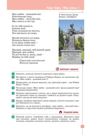 131
Моя любов – рожевий квіт
В весінньому саду,
Моя любов – веселий спів,
Що з ним я в світ іду.
О, як тебе кохаю я,
Єдиная моя!
Тому коханню не зміліть,
Хоч висхнуть всі моря.
Нехай посхнуть усі моря,
Потануть брили скал,
А ти навік любов моя, –
Аж згасне сонця пал.
Прощай, прощай, мій рідний край,
Прощай, моя любов,
Та де б не був я, мила, знай –
Прийду до тебе знов!
Переклад з англійської
Миколи Лукаша
 ЗАПИТАННЯ ² ЗАВДАННЯ
1. Опишіть, яким ви уявляєте ліричного героя вірша.
2. Які факти з життя надихнули Роберта Бернса на написання вір-
ша «Моя любов – рожевий квіт»?
3. Поміркуйте, чи можна вважати, що ліричний герой – сам Роберт
Бернс. Чому?
4. Чи нагадує вірш «Моя любов – рожевий квіт» фольклорний твір?
Відповідь обґрунтуйте.
5. Доведіть прикладами з тексту, що у вірші переплітається кохан-
ня ліричного героя до дівчини з любов’ю до рідного краю. Поду-
майте, про що це може свідчити.
6. Якими засобами виразності автор передає почуття кохання у вір-
ші? Випишіть їх у зошит.
7. Поясніть, як ви розумієте метафору «моя любов – веселий спів».
Знайдіть у творі інші засоби художньої виразності.
 ПРАЦЮªМО ВДОМА
8. Творчий проєкт. Спробуйте себе у віршуванні. Напишіть вірш
про кохання, рядки якого закінчуються словами: до рання,
­
чекання, зізнання, кохання; летить, шумить, тремтить, жить.
 Пам’ятник Джин
Армор у Дамфризі
Роберт Бернс. «Моя любов...»
 
