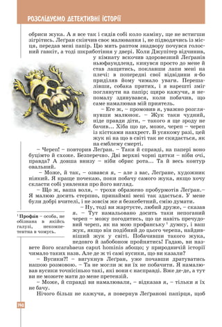 140
РОЗСЛ²ДУªМО ДЕТЕКТИВН² ²СТОР²¯
обриси жука. А я все так і сидів собі коло каміну, ще не встигши
зігрітись. Леґран скінчив своє малювання і, не підводячись із міс-
ця, передав мені папір. Цю мить раптом знадвору почувся голос-
ний гавкіт, а тоді шкряботіння у двері. Коли Джупітер відчинив,
у кімнату вскочив здоровезний Леґранів
ньюфаундленд, кинувся просто до мене й
став лащитись, поклавши лапи мені на
плечі: в попередні свої відвідини я-бо
­
приділяв йому чимало уваги. Переша­
лівши, собака притих, і я нарешті зміг
поглянути на папір; щиро кажучи, я не-
помалу здивувався, коли побачив, що
саме намалював мій приятель.
– Еге ж, – промовив я, уважно розгля-
нувши малюнок. – Жук таки чудний,
ніде правди діти, – такого я ще зроду не
бачив... Хіба що це, може, череп – череп
із кістками навхрест. В усякому разі, цей
жук ні на що в світі так не скидається, як
на емблему смерті.
– Череп! – повторив Леґран. – Таки й справді, на папері воно
буцімто й схоже. Безперечно. Дві верхні чорні цятки – ніби очі,
правда? А довша внизу – ніби обрис рота... Та й весь контур
овальний.
– Може, й так, – озвався я, – але з вас, Леґране, художник
ніякий. Я краще почекаю, поки побачу самого жука, якщо хочу
скласти собі уявлення про його вигляд.
– Що ж, ваша воля, – трохи ображено пробурмотів Леґран.–
Я малюю досить стерпно, принаймні мені так здається. У мене
були добрі вчителі, і не зовсім же я безкебетний, смію думати.
– Ну, тоді ви жартуєте, любий друже, – сказав
я. – Тут намальовано досить таки непоганий
череп – можу погодитись, що це навіть пречудо-
вий череп, як на мою профанську 1
думку, і ваш
жук, якщо він подібний до цього черепа, найдив-
ніший жук у світі. Побачивши такого жука,
недовго й забобоном пройнятись! Гадаю, ви наз-
вете його scarabaeus caput hominis абощо; у природничій історії
чимало таких назв. Але де ж ті самі вусики, що ви казали?
– Вусики?! – вигукнув Леґран, уже почавши дратуватись
нашою розмовою. – Та не могли ж ви їх не побачити. Я намалю-
вав вусики точнісінько такі, які вони є насправді. Вже де-де, а тут
ви не можете мати до мене претензій.
– Може, й справді ви намалювали, – відказав я, – тільки я їх
не бачу.
Нічого більш не кажучи, я повернув Леґранові папірця, щоб
1
Профан – особа, не
обізнана в якійсь
галузі, некомпе-
тентна в чомусь.
 