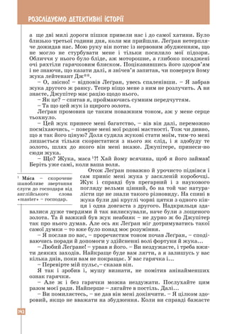 142
РОЗСЛ²ДУªМО ДЕТЕКТИВН² ²СТОР²¯
а ще дві милі дороги пішки привели нас і до самої хатини. Було
близько третьої години дня, коли ми прийшли. Леґран нетерпля-
че дожидав нас. Мою руку він потис із нервовим збудженням, що
не могло не стурбувати мене і тільки посилило мої підозри.
Обличчя у нього було бліде, аж моторошне, а глибоко посаджені
очі ряхтіли гарячковим блиском. Поцікавившись його здоров’ям
і не знаючи, що казати далі, я знічев’я запитав, чи повернув йому
жука лейтенант Дж**.
– О, звісно! – відповів Леґран, увесь спаленівши. – Я забрав
жука другого ж ранку. Тепер ніщо мене з ним не розлучить. А ви
знаєте, Джупітер має рацію щодо нього.
– Як це? – спитав я, проймаючись сумним передчуттям.
– Та що цей жук із щирого золота.
Леґран промовив це таким поважним тоном, аж у мене серце
тьохнуло.
– Цей жук принесе мені багатство, – вів він далі, переможно
посміхаючись, – поверне мені мої родові маєтності. Тож чи дивно,
що я так його ціную? Доля судила жукові стати моїм, тим-то мені
лишається тільки скористатися з нього як слід, і я здобуду те
золото, шлях до якого він мені вкаже. Джупітере, принеси-но
сюди жука.
– Що? Жука, маса 1
?! Хай йому всячина, щоб я його займав!
Беріть уже самі, коли ваша воля.
Отож Леґран поважно й урочисто підвівся і
сам приніс мені жука у заскленій коробочці.
Жук і справді був прегарний і з наукового
погляду вельми цінний, бо на той час натура-
лісти ще не знали такого різновиду. На спині в
жука були дві круглі чорні цятки з одного кін-
ця і одна довгаста з другого. Надкрильця зда-
валися дуже твердими й так вилискували, наче були з лощеного
золота. Та й важкий був жук неабияк – не дурно ж бо Джупітер
так про нього думав. Але ось як Леґран міг дотримуватись такої
самої думки – то вже було понад моє розуміння.
– Я послав по вас, – проречистим тоном почав Леґран, – споді-
ваючись поради й допомоги у здійсненні волі фортуни й жука...
– Любий Леґране! – урвав я його. – Ви нездужаєте, і треба вжи-
ти деяких заходів. Найкраще буде вам лягти, а я залишусь у вас
кілька днів, поки вам не покращає. У вас гарячка і...
– Перевірте мій пульс,– сказав він.
Я так і зробив і, мушу визнати, не помітив анінайменших
ознак гарячки.
– Але ж і без гарячки можна нездужати. Послухайте цим
разом моєї ради. Найперше – лягайте в постіль. Далі...
– Ви помиляєтесь, – не дав він мені докінчити. – Я цілком здо-
ровий, якщо не вважати на збудження. Коли ви справді бажаєте
1
Маса – скорочене
шанобливе звертання
слуги до господаря від
англійського слова
«master» – господар.
 