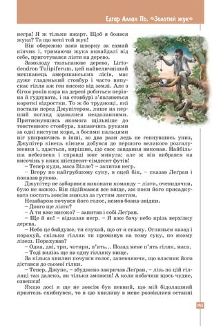 145
Едгар Аллан По. «Золотий жук»
негра! Я ж тільки вжарт. Щоб я боявся
жука? Та що мені той жук!
Він обережно взяв шворку за самий
кінчик і, тримаючи жука якнайдалі від
себе, приготувався лізти на дерево.
Замолоду тюльпанове дерево, Lirio­
dendron Tulipiferum, цей найвеличніший
мешканець американських лісів, має
дуже гладенький стовбур і часто випу-
скає гілля аж ген високо від землі. Але з
бігом років кора на дереві робиться нерів-
на й ґудзувата, і на стовбурі з’являються
короткі відростки. То ж бо труднощі, які
постали перед Джупітером, лише на пер-
ший погляд здавалися нездоланними.
Притиснувшись якомога щільніше до
товстенного стовбура, хапаючись руками
за одні виступи кори, а босими пальцями
ніг упираючись в інші, зо два рази ледь не гепнувшись униз,
Джупітер кінець кінцем добувся до першого великого розгалу-
ження і, здається, вирішив, що своє завдання виконав. Найбіль-
ша небезпека і справді вже минула; але ж він вибрався на
височінь у яких шістдесят-сімдесят футів!
– Тепер куди, маса Вілле? – запитав негр.
– Вгору по найгрубшому суку, в оцей бік, – сказав Леґран і
показав рукою.
Джупітер не забарився виконати команду – лізти, очевидячки,
було не важко. Він підіймався все вище, аж поки його присадку-
вата постать зовсім зникла за густим листям.
Незабаром почувся його голос, немов бозна-звідки.
– Довго ще лізти?
– А ти вже високо? – запитав і собі Леґран.
– Ще й як! – відказав негр. – Я вже бачу небо крізь верхівку
дерева.
– Небо це байдуже, ти слухай, що от я скажу. Оглянься назад і
порахуй, скільки гілляк ти проминув на тому суку, по якому
лізеш. Порахував?
– Одна, дві, три, чотири, п’ять... Позад мене п’ять гіляк, маса.
– Тоді вилізь ще на одну гілляку вище.
За кілька хвилин почувся голос, запевняючи, що власник його
дістався до сьомої гілки.
– Тепер, Джупе, – збуджено закричав Леґран, – лізь по цій гіл-
ляці так далеко, як тільки зможеш! А коли побачиш щось чудне,
озвешся!
Якщо досі я ще не зовсім був певний, що мій бідолашний
­
приятель схибнувся, то в цю хвилину в мене розвіялися останні
 