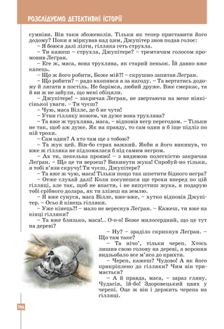 146
РОЗСЛ²ДУªМО ДЕТЕКТИВН² ²СТОР²¯
сумніви. Він таки збожеволів. Тільки як тепер приставити його
додому? Поки я міркував над цим, Джупітер знов подав голос:
– Я боюся далі лізти, гілляка геть струхла.
– Ти кажеш – струхла, Джупітере? – тремтячим голосом про-
мовив Леґран.
– Еге ж, маса, вона трухлява, як старий пеньок. Їй давно вже
капець.
– Що ж його робити, Боже мій?! – скрушно запитав Леґран.
– Що робити? – радо вхопився я за нагоду. – Та вертатись додо-
му й лягати в постіль. Не барімся, любий друже. Вже смеркає, та
й ви ж не забули, що мені обіцяли.
– Джупітере! – закричав Леґран, не звертаючи на мене ніякі-
сінької уваги. – Ти чуєш?
– Чую, маса Вілле, де б не чути!
– Утни гілляку ножем, чи дуже вона трухлява?
– Та вже ж трухлява, маса, – відповів негр перегодом. – Тільки
не так, щоб аж дуже. Як на правду, то сам один я б іще підліз по
ній трохи.
– Сам один? А хто там ще з тобою?
– Та жук цей. Він-бо страх важкий. Якби я його викинув, то
вже ж гілляка не підломилася б під самим негром.
– Ах ти, пекельна прояво! – з видимою полегкістю закричав
Леґран. – Що це ти верзеш? Викинути жука! Спробуй-но тільки,
я тобі в’язи скручу! Ти чуєш, Джупітере?
– Та вже ж чую, маса! Тільки пощо так шпетити бідного негра?
– Отже слухай далі! Коли посунешся ще трохи вперед по цій
гілляці, але так, щоб не впасти, і не випустиш жука, я подарую
тобі срібного долара, як ти злізеш на землю.
– Я вже сунуся, маса Вілле, вже-вже, – хутко відповів Джупі-
тер. – Осьо й кінець гілляки.
– Уже кінець?! – мало не вереснув Леґран. – Кажеш, ти вже на
кінці гілляки?
– Та вже близько, маса!.. О-о-о! Боже милосердний, що це тут
на дереві?
– Ну? – зраділо скрикнув Леґран. –
Що там таке?
– Та нічо’, тільки череп. Хтось
лишив свою голову на дереві, а вороння
видзьобало все м’ясо до крихти.
– Череп, кажеш? Чудово! А як його
прикріплено до гілляки? Чим він три-
мається?
– А й правда, маса, – зараз гляну.
Чудасія, їй-бо! Здоровецький цвях у
черепі. Оце ж він і держить черепа на
гілляці.
 