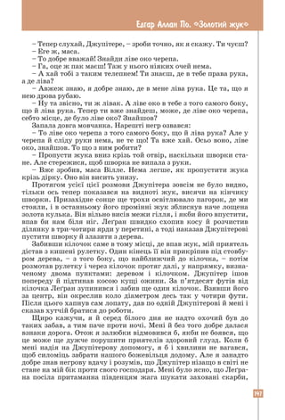 147
Едгар Аллан По. «Золотий жук»
– Тепер слухай, Джупітере, – зроби точно, як я скажу. Ти чуєш?
– Еге ж, маса.
– То добре вважай! Знайди ліве око черепа.
– Га, оце ж пак маєш! Таж у нього ніяких очей нема.
– А хай тобі з таким телепнем! Ти знаєш, де в тебе права рука,
а де ліва?
– Авжеж знаю, я добре знаю, де в мене ліва рука. Це та, що я
нею дрова рубаю.
– Ну та звісно, ти ж лівак. А ліве око в тебе з того самого боку,
що й ліва рука. Тепер ти вже знайдеш, може, де ліве око черепа,
себто місце, де було ліве око? Знайшов?
Запала довга мовчанка. Нарешті негр озвався:
– То ліве око черепа з того самого боку, що й ліва рука? Але у
черепа й сліду руки нема, не те що! Та вже хай. Осьо воно, ліве
око, знайшов. То що з ним робити?
– Пропусти жука вниз крізь той отвір, наскільки шворки ста-
не. Але стережися, щоб шворка не випала з руки.
– Вже зробив, маса Вілле. Нема легше, як пропустити жука
крізь дірку. Оно він висить унизу.
Протягом усієї цієї розмови Джупітера зовсім не було видно,
тільки ось тепер показався на видноті жук, висячи на кінчику
шворки. Призахідне сонце ще трохи освітлювало пагорок, де ми
стояли, і в останньому його промінні жук зблиснув наче лощена
золота кулька. Він вільно висів межи гілля, і якби його впустити,
впав би нам біля ніг. Леґран швидко схопив косу й розчистив
ділянку в три-чотири ярди у перетині, а тоді наказав Джупітерові
пустити шворку й злазити з дерева.
Забивши кілочок саме в тому місці, де впав жук, мій приятель
дістав з кишені рулетку. Один кінець її він прикріпив під стовбу-
ром дерева, – з того боку, що найближчий до кілочка, – потім
­
розмотав рулетку і через кілочок протяг далі, у напрямку, визна-
ченому двома пунктами: деревом і кілочком. Джупітер ішов
­
попереду й підтинав косою кущі ожини. За п’ятдесят футів від
кілочка Леґран зупинився і забив ще один кілочок. Взявши його
за центр, він окреслив коло діаметром десь так у чотири фути.
Після цього хапнув сам лопату, дав по одній Джупітерові й мені і
сказав хутчій братися до роботи.
Щиро кажучи, я й серед білого дня не надто охочий був до
таких забав, а тим паче проти ночі. Мені й без того добре далася
взнаки дорога. Отож я залюбки відмовився б, якби не боявся, що
це може ще дужче порушити приятелів здоровий глузд. Коли б
мені надія на Джупітерову допомогу, я б і хвилини не вагався,
щоб силоміць забрати нашого божевільця додому. Але я занадто
добре знав негрову вдачу і розумів, що Джупітер нізащо в світі не
стане на мій бік проти свого господаря. Мені було ясно, що Леґра-
на посіла притаманна південцям жага шукати заховані скарби,
 