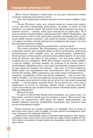 156
РОЗСЛ²ДУªМО ДЕТЕКТИВН² ²СТОР²¯
Мене тільки збивало з пантелику те, що десь поділося головне
в моєму гаданому документі: текст.
– Ага, ви сподівалися знайти якогось листа поміж гербом і під-
писом.
– Атож. Не знаю, чому, але, власне кажучи, я мав таке перед-
чуття, що мені страшенно поталанить. А може, то була не так
певність, як просто надія? Ці дурні слова Джупітерові, що жук із
щирого золота, – знаєте, вони дуже вплинули на мою уяву. Та й
уся ця низка надзвичайних випадковостей і збігів! Завважте, що
це все сталося саме в той, можливо, єдиний холодний день у році,
коли треба топити в каміні, і що, якби не вогонь, і якби не собака,
і то якраз ту мить, я б так ніколи й не довідався про череп і не став
би власником цього скарбу.
– Але ж мені дуже кортить довідатися, що було далі!
– Так отже слухайте. Ви, безперечно, чули, що існують тисячі
туманних легенд про капітана Кіда та його спільників, ніби вони
позакопували свої скарби десь на Атлантичному узбережжі.
В основі цих легенд мусять лежати якісь дійсні факти. А що пере-
кази ці живуть так довго й так уперто – це для мене доказ, що
скарбів досі не знайдено. Якби Кід спершу заховав свою здобич,
а опісля забрав, легенди навряд чи дожили б до наших днів у
такій формі. Зверніть увагу, що в цих розповідях завжди мовить-
ся про шукачів скарбу, але ніколи – про тих, хто його знайшов.
Якби пірат сам віднайшов свої коштовності, всім цим історіям
настав би кінець. Мені здавалося, що через якусь випадковість, –
скажімо, загубивши запис про місце схованки, – він не зміг від-
найти скарбу, і що про цю пригоду довідалися його послідовники,
– бо інакше вони взагалі нічого не почули б ні про який схований
скарб, – і стали марно шукати його, бо не знали де, і ось тоді й
зродилися ці чутки та легенди, відомі тепер у цілому світі. Ви
чули коли-небудь про якийсь більш-менш значний скарб, знайде-
ний на узбережжі?
– Ніколи не чув.
– А проте ж багатства Кідові були незмірні, це кожен знає. І я
був певен, що його скарб досі ще лежить у землі. Після цього ви,
мабуть, не здивуєтесь моїй надії, ба навіть переконанню, що
таким дивним шляхом знайдений пергамент має вказати мені
місце схоронення скарбу.
Леґран розповів, що нагрівав пергамент на сковороді, поки на ньому не
­
виступили якісь знаки, схожі на цифри, і як йому вдалося розшифрувати напи­
сане. У результаті він отримав такий текст:
«Добре скло в єпископовім заїзді на чортовім сідалі двадцять один градус і
тринадцять мінут північ-північ-схід головний сук сьома гілляка східний бік стрі­
ляй з лівого ока мертвої голови пряма лінія від дерева через постріл на п’ят­
десят футів».
 