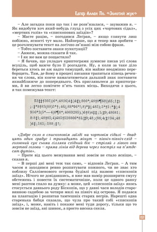 157
Едгар Аллан По. «Золотий жук»
– Але загадка поки що так і не розв’язалася, – зауважив я. –
Як видобути хоч який-небудь глузд з усіх цих «чортових сідал»,
«мертвих голів» та «єпископових заїздів»?
– Маєте рацію, – погодився Леґран, – якщо глянути лиш
побіжно, ясності тут мало. Найперше, що я тепер мав зробити –
це розчленувати текст на логічно зв’язані між собою фрази.
– Тобто поставити знаки пунктуації?
– Авжеж, можна сказати й так.
– І як же вам це пощастило?
– Я бачив, що укладач криптограми зумисне писав усі слова
всуціль, щоб важче було її розгадати. Ну, а коли за таке діло
береться хтось не аж надто тямущий, він майже неодмінно пере-
борщить. Там, де йому в процесі писання трапиться кінець речен-
ня чи слова, він конче намагатиметься дальший знак поставити
якнайближче до попереднього. Ось пригляньтеся до криптогра-
ми, й ви легко помітите п’ять таких місць. Виходячи з цього,
я так помежував текст:
«Добре скло в єпископовім заїзді на чортовім сідалі – двад-
цять один градус і тринадцять мінут – північ-північ-схід –
головний сук сьома гілляка східний бік – стріляй з лівого ока
мертвої голови – пряма лінія від дерева через постріл на п’ятде-
сят футів».
– Проте від цього межування мені зовсім не стало ясніше, –
сказав я.
– В перші дні мені теж так само, – відповів Леґран. – А тим
часом я заходився ревно розпитувати кожного, чи не знає хто
поблизу Саллівенового острова будівлі під назвою «єпископів
заїзд». Нічого не довідавшись, я вже мав намір розширити смугу
обстежень і повести їх систематичніше, коли це одного ранку
мені раптом спало на думку: а може, цей «єпископів заїзд» якось
стосується давнього роду Біскопів, що у давні часи володів старо-
винною садибою за чотири милі на північ від острова. Я подався
на плантацію і розпитав тамтешніх старих негрів. Нарешті одна
старенька бабця сказала, що чула про такий собі «єпископів
заїзд», і, може, навіть і покаже мені туди дорогу, тільки що то
зовсім не заїзд, ані шинок, а просто висока скеля.
 
