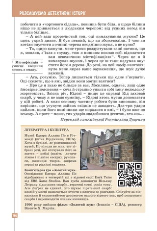 160
РОЗСЛ²ДУªМО ДЕТЕКТИВН² ²СТОР²¯
побачити з «чортового сідала», повинна бути біла, а щодо білини
ніщо не зрівняється з людським черепом: від усяких негод він
тільки білішає.
– А цей ваш проречистий тон, оці вимахування жуком? Це
щось украй дивне. Я був певний, що ви збожеволіли. І чом ви
хотіли опустити з очниці черепа неодмінно жука, а не кулю?
– Та, щиро кажучи, мене трохи роздратували ваші натяки, що
я, мовляв, з’їхав з глузду, тож я нишком поклав собі відплатити
вам невеличкою містифі­
ка­
цією 1
. Через це я й
вимахував жуком, і через це ж таки надумав опу-
стити його з дерева. До речі, на цей намір наштовх-
нуло мене якраз ваше зауваження, що жук дуже
важкий.
– Ага, розумію. Тепер лишається тільки ще одне з’ясувати.
Оці скелети, що в ямі, звідки вони могли взятися?
– Про це я знаю не більше за вас. Можливе, одначе, лиш одне
ймовірне пояснення – хоча й страшно уявити собі таку нелюдську
жорстокість. Звісна річ, Кідові – якщо це справді Кід заховав
скарб, у чому я не маю сумніву, – Кідові хтось мусив допомагати
у цій роботі. А коли основну частину роботи було виконано, він
вирішив, що усунути зайвих свідків не завадить. Два-три удари
кайлом, коли його помічники ще поралися в ямі, – і було вже по
всьому. А проте – може, тих ударів знадобилося десяток, хто зна...
Переклад з англійської Ростислава Доценка
ЛІТЕРАТУРА І КУЛЬТУРА
Музей Едгара Аллана По в Річ-
монді (штат Вірджинія, США).
Хоча в будівлі, де розташований
музей, По ніколи не жив, тут зі-
брані речі, які оточували його за
життя – меблі (навіть дитяче
ліжко і піаніно сестри), рукопи-
си, колекція творів, зокрема
перші та рідкісні видання.
Комп’ютерна гра «Золотий жук».
Оповідання Едгара Аллана По
відображено в четвертій грі з відомої серії Dark Tales
від ERS Game Studios. Вам треба допомогти Вільяму
Леґрану відшукати скарби, втрачені сотні років тому.
Але Леґран не єдиний, хто шукає піратський скарб:
злодій у масці намагається втекти з ключем до розгадки. Слідуйте за під-
казками й скористайтеся допомогою вашого вірного пса, щоб розшукати
скарби і перешкодити планам злочинців.
1996 року вийшов фільм «Золотий жук» (Іспанія – США), режисер
­
Вісенте Х. Мартін.
1
Містифікація –
умисне введення
когось в оману.
 