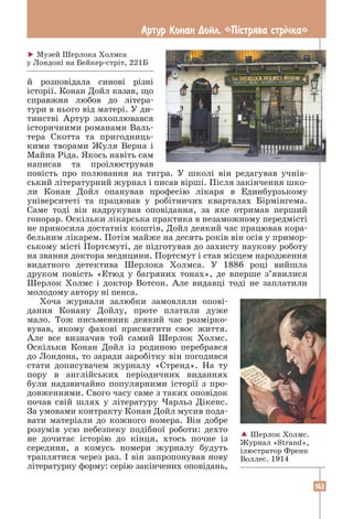 163
Артур Конан Дойл. «Пiстрява стрiчка»
й розповідала синові різні
­
історії. Конан Дойл казав, що
справжня любов до літера­
тури в нього від матері. У ди-
тинстві Артур захоплювався
історичними романами Валь-
тера Скотта та пригодниць-
кими творами Жуля Верна і
Майна Ріда. Якось навіть сам
написав та проілюстрував
­
повість про полювання на тигра. У школі він редагував учнів-
ський літературний журнал і писав вірші. Після закінчення шко-
ли Конан Дойл опанував професію лікаря в Единбурзькому
університеті та працював у робітничих кварталах Бірмінгема.
Саме тоді він надрукував оповідання, за яке отримав перший
­
гонорар. Оскільки лікарська практика в незаможному передмісті
не приносила достатніх коштів, Дойл деякий час працював кора-
бельним лікарем. Потім майже на десять років він осів у примор-
ському місті Портсмуті, де підготував до захисту наукову роботу
на звання доктора медицини. Портсмут і став місцем народження
видатного детектива Шерлока Холмса. У 1886 році вийшла
­
друком повість «Етюд у багряних тонах», де вперше з’явилися
Шерлок Холмс і доктор Вотсон. Але видавці тоді не заплатили
молодому автору ні пенса.
Хоча журнали залюбки замовляли опові-
дання Конану Дойлу, проте платили дуже
мало. Тож письменник деякий час розмірко­
вував, якому фахові присвятити своє життя.
Але все визначив той самий Шерлок Холмс.
Оскільки Конан Дойл із родиною перебрався
до Лондона, то заради заробітку він погодився
стати дописувачем журналу «Стренд». На ту
пору в англійських періодичних виданнях
були надзвичайно популярними історії з про-
довженнями. Свого часу саме з таких оповідок
почав свій шлях у літературу Чарльз Дікенс.
За умовами контракту Конан Дойл мусив пода-
вати матеріали до кожного номера. Він добре
розумів усю небезпеку подібної роботи: дехто
не дочитає історію до кінця, хтось почне із
середини, а комусь номери журналу будуть
траплятися через раз. І він запропонував нову
літературну форму: серію закінчених оповідань,
 Музей Шерлока Холмса
у Лондоні на Бейкер-стріт, 221Б
 Шерлок Холмс.
Журнал «Strand»,
ілюстратор Френк
Воллес. 1914
 