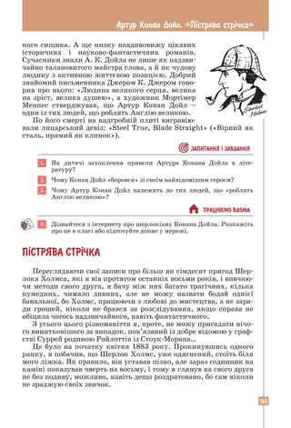 165
Артур Конан Дойл. «Пiстрява стрiчка»
кого сищика. А ще низку навдивовижу цікавих
історичних і науково-фантастичних романів.
Сучасники знали А. К. Дойла не лише як надзви-
чайно талановитого майстра слова, а й як чудову
людину з активною життєвою позицією. Добрий
знайомий письменника Джером К. Джером гово-
рив про нього: «Людина великого серця, велика
на зріст, велика душею», а художник Мортімер
Менпес стверджував, що Артур Конан Дойл –
один із тих людей, що роб­
лять Англію великою.
По його смерті на надгробній плиті вигравію-
вали лицарський девіз: «Steel True, Blade Straight» («Вірний як
сталь, прямий як клинок»).
 ЗАПИТАННЯ ² ЗАВДАННЯ
1. Як дитячі захоплення привели Артура Конана Дойла в літе­
ратуру?
2. Чому Конан Дойл «боровся» зі своїм найвідомішим героєм?
3. Чому Артур Конан Дойл належить до тих людей, що «роблять
Англію великою»?
 ПРАЦЮªМО ВДОМА
4. Дізнайтеся з інтернету про шерлокіану Конана Дойла. Розкажіть
про це в класі або підготуйте допис у мережі.
П²СТРЯВА СТР²ЧКА
Переглядаючи свої записи про більш як сімдесят пригод Шер-
лока Холмса, які я вів протягом останніх восьми років, і вивчаю-
чи методи свого друга, я бачу між них багато трагічних, кілька
кумедних, чимало дивних, але не можу назвати бодай однієї
банальної, бо Холмс, працюючи з любові до мистецтва, а не зара-
ди грошей, ніколи не брався за розслідування, якщо справа не
обіцяла чогось надзвичайного, навіть фантастичного.
З усього цього різноманіття я, проте, не можу пригадати нічо-
го винятковішого за випадок, пов’язаний із добре відомою у граф-
стві Суррей родиною Ройлоттів із Стоук-Морана…
Це було на початку квітня 1883 року. Прокинувшись одного
ранку, я побачив, що Шерлок Холмс, уже одягнений, стоїть біля
мого ліжка. Як правило, він уставав пізно, але зараз годинник на
каміні показував чверть на восьму, і тому я глянув на свого друга
не без подиву, можливо, навіть дещо роздратовано, бо сам ніколи
не зраджую своїх звичок.
 