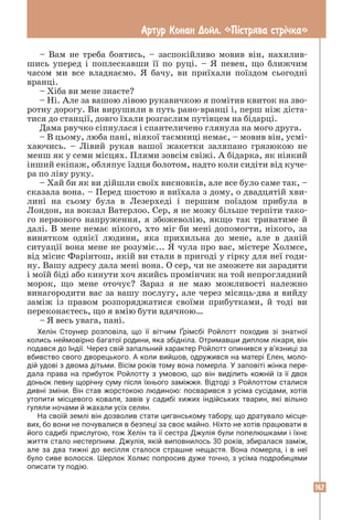 167
Артур Конан Дойл. «Пiстрява стрiчка»
– Вам не треба боятись, – заспокійливо мовив він, нахилив-
шись уперед і поплескавши її по руці. – Я певен, що ближчим
часом ми все владнаємо. Я бачу, ви приїхали поїздом сьогодні
вранці.
– Хіба ви мене знаєте?
– Ні. Але за вашою лівою рукавичкою я помітив квиток на зво-
ротну дорогу. Ви вирушили в путь рано-вранці і, перш ніж діста-
тися до станції, довго їхали розгаслим путівцем на бідарці.
Дама рвучко сіпнулася і спантеличено глянула на мого друга.
– В цьому, люба пані, ніякої таємниці немає, – мовив він, усмі-
хаючись. – Лівий рукав вашої жакетки заляпано грязюкою не
менш як у семи місцях. Плями зовсім свіжі. А бідарка, як ніякий
інший екіпаж, обляпує їздця болотом, надто коли сидіти від куче-
ра по ліву руку.
– Хай би як ви дійшли своїх висновків, але все було саме так, –
сказала вона. – Перед шостою я виїхала з дому, о двадцятій хви-
лині на сьому була в Лезерхеді і першим поїздом прибула в
Лондон, на вокзал Ватерлоо. Сер, я не можу більше терпіти тако-
го нервового напруження, я збожеволію, якщо так триватиме й
далі. В мене немає нікого, хто міг би мені допомогти, нікого, за
винятком однієї людини, яка прихильна до мене, але в даній
ситуації вона мене не розуміє... Я чула про вас, містере Холмсе,
від місис Фарінтош, якій ви стали в пригоді у гірку для неї годи-
ну. Вашу адресу дала мені вона. О сер, чи не зможете ви зарадити
і моїй біді або кинути хоч якийсь промінчик на той непроглядний
морок, що мене оточує? Зараз я не маю можливості належно
винагородити вас за вашу послугу, але через місяць-два я вийду
заміж із правом розпоряджатися своїми прибутками, й тоді ви
переконаєтесь, що я вмію бути вдячною…
– Я весь увага, пані.
Хелін Стоунер розповіла, що її вітчим Ґрімсбі Ройлотт походив зі знатної
­
колись неймовірно багатої родини, яка збідніла. Отримавши диплом ­
лікаря, він
подався до Індії. Через свій запальний характер Ройлотт опинився у в’язниці за
вбивство свого дворецького. А коли вийшов, одружився на матері Елен, моло­
дій удові з двома дітьми. Вісім років тому вона померла. У заповіті жінка пере­
дала права на прибуток Ройлотту з умовою, що він виділить кожній із її двох
доньок певну щорічну суму після їхнього заміжжя. Відтоді з Ройлоттом сталися
дивні зміни. Він став жорстокою людиною: посварився з усіма сусідами, хотів
утопити місцевого коваля, завів у садибі хижих індійських тварин, які вільно
­
гуляли ночами й жахали усіх селян.
На своїй землі він дозволив стати циганському табору, що дратувало місце­
вих, бо вони не почувалися в безпеці за своє майно. Ніхто не хотів працювати в
його садибі прислугою, тож Хелін та її сестра Джулія були попелюшками і їхнє
життя стало нестерпним. Джулія, якій виповнилось 30 років, збиралася заміж,
але за два тижні до весілля сталося страшне нещастя. Вона померла, і в неї
було сиве волосся. Шерлок Холмс попросив дуже точно, з усіма подробицями
описати ту подію.
 