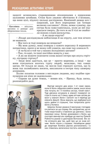 170
РОЗСЛ²ДУªМО ДЕТЕКТИВН² ²СТОР²¯
щоночі зачинялись старовинними віконницями з широкими
залізними штабами. Стіни було уважно обстежено й з’ясовано,
що вони цілі, підлогу пильно досліджено. Камінний димар хоч і
широкий, але його перекриває аж чотири
великих каглянки1
. Отже, немає сумніву, що
сестра була сама-самісінька, коли до неї під-
кралася смерть. До того ж на її тілі не знайш-
ли ніяких слідів насильства.
– А як щодо отрути?
– Лікарі досліджували небіжчицю й на отруту, але теж нічого
не виявили.
– Від чого ж тоді померла ця нещасна?
– На мою думку, вона померла з самого переляку й нервового
потрясіння, проте я не можу собі уявити, що саме так злякало її.
– А чи були в той час у ваших володіннях цигани?
– Так, то одні, то інші постійно живуть у нас.
– А як ви можете пояснити слова вашої сестри про якусь стріч-
ку, пістряву стрічку?
– Іноді мені здається, що це – просто марення, а іноді – що
вони стосуються якогось гурту людей, можливо, тих самих
циган. От тільки не знаю, чи могли їхні строкаті хустки, що їх
вони так полюбляють носити, викликати в сестри таку химерну
асоціацію.
Холмс похитав головою з виглядом людини, яку подібне при-
пущення аж ніяк не задовольняє.
– Справа ця дуже темна, – мовив він. – Прошу, будь ласка,
розповідайте далі.
Відтоді минуло два роки. І от саме зараз,
коли й Хелін зібралася вийти заміж, вночі вона
теж почула, як і її покійна сестра, тихий свист.
Тоді дівчина ночувала в кімнаті померлої се­
стри й спала на її ліжку, адже вітчим затіяв ре­
монт у кімнаті Хелін і наполіг на її переїзді до
кімнати Джулії. Вона відчула, що відбувається
щось дивне й страшне, тож попросила допо­
моги у Холмса.
Шерлок Холмс уважно її вислухав і погодив­
ся узятися за цю справу. Він запримітив, що ві­
тчим жорстокий у ставленні до дівчини, і вона
приховує синці. Холмс домовився з Хелін, що
сьогодні ввечері він прибуде до маєтку Ґрімсбі
Ройлотта разом із доктором Вотсоном. Він хо­
тів оглянути дім так, щоб про це не знав віт­
чим. Хелін пішла у справах. Незабаром двері
до квартири Холмса рвучко розчинилися, і в
них з’явилась величезна постать незнайомого
1
Каглянка – затулка,
засувка в димарі для
збереження тепла.
 