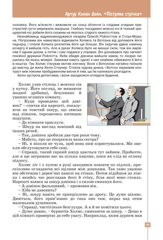 171
Артур Конан Дойл. «Пiстрява стрiчка»
чоловіка. Його м’ясисте і вижовкле на сонці обличчя із слідами огидних при­
страстей густо мережили зморшки. Глибоко посаджені жовчні очі й тонкий хря­
щуватий ніс робили його схожим на якогось старого хижого птаха.
Незнайомець відрекомендувався лікарем Ґрімсбі Ройлоттом зі Стоук-Мора­
на. Погрозами він намагався відмовити Холмса та Вотсона від допомоги його
падчірці, і спокій Холмса розлютив його ще більше. Він скрутив удвоє камінну
кочергу й вийшов геть. Але в руках Холмса було не менше сили, тож він вирів­
няв її одним рухом, а потім і сам подався у справах. Він дізнавався про заповіт
покійної дружини Ройлотта. Якби обидві дівчини вийшли заміж, то лікарю ли­
шилась би якась мізерія. Заміжжя навіть однієї з них неабияк обмежило б його
в коштах. Так Холмс з’ясував мотив злочину. Вони з Вотсоном негайно поїхали
до маєтку, де жила Хелін Стоунер. Стояла чудова днина, і Вотсон зауважив кон­
траст між ніжним пробудженням весни й тим, що їм належало розгадати.
Хелін зустріла детективів, і вони заходилися оглядати будинок.
Холмс узяв стілець і мовчки сів
у кутку. Його погляд, не минаючи
жодної дрібниці, безупинно й
уважно оглянув кімнату.
– Куди проведено цей дзві-
нок? – спитав він нарешті, показу-
ючи на товстий шнур, що звисав
над ліжком, торкаючись китицею
подушки.
– До кімнати прислуги.
– Шнур на вигляд новіший від
інших речей.
– Так, дзвінок зробили два-три роки тому.
– Мабуть, про це попросила ваша сестра?
– Ні, я ніколи не чула, щоб вона ним користувалася. Ми зви-
кли обслуговувати себе самі.
– Справді, такий гарний шнур здається тут зайвим. Пробачте,
але я ще затримаю вас на кілька хвилин, поки як слід не огляну
підлогу.
Холмс ліг і з лупою в руці заходився повзати по підлозі, при-
скіпливо оглядаючи всі щілини між дошками. Так само уважно
він обстежив і дерев’яні панелі на стінах. Потім підійшов до ліж-
ка і якийсь час розглядав його й стіну, біля якої воно стояло.
Нарешті взявся за шнур дзвінка і з силою смикнув його.
– А дзвінок фальшивий, – промовив він.
– Хіба не дзвонить?
– Ні, шнур навіть не прикріплено до дроту. Це дуже цікаво.
Дивіться, його прив’язано до гака оно там, якраз над отим
маленьким душником.
– Справді, чистісіньке безглуздя. А я й не помітила цього.
– Дуже дивно, – бурмотів Холмс, смикаючи за шнур. – Дещо в
цій кімнаті привертає до себе увагу. Наприклад, яким дурнем мав
 