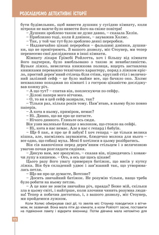 172
РОЗСЛ²ДУªМО ДЕТЕКТИВН² ²СТОР²¯
бути будівельник, щоб вивести душник у сусідню кімнату, коли
нітрохи не важче було вивести його на свіже повітря!
– Душник зроблено також не дуже давно, – сказала Хелін.
– Приблизно тоді, коли й дзвінок, – зауважив Холмс.
– Так, у той час тут було зроблено деякі переробки.
– Надзвичайно цікаві переробки – фальшиві дзвінки, душни-
ки, що не провітрюють. З вашого дозволу, міс Стоунер, ми тепер
перенесемо свої дослідження в інші кімнати.
Кімнату лікаря Ґрімсбі Ройлотта, хоч і більшу від кімнати
його падчерки, було вмебльовано з такою ж невибагливістю.
Вузьке ліжко, невеличка книжкова полиця, вщерть заставлена
книжками переважно технічного характеру, поряд з ліжком кріс-
ло, простий дерев’яний стілець біля стіни, круглий стіл і величез-
ний залізний сейф – це було майже все, що бачило око. Холмс
неквапливо походжав по кімнаті і з гострою цікавістю досліджу-
вав кожну річ.
– А що тут? – спитав він, поплескуючи по сейфу.
– Ділові папери мого вітчима.
– О, то ви в цей сейф зазирали, так?
– Тільки раз, кілька років тому. Пам’ятаю, в ньому було повно
паперів.
– А кота в ньому, приміром, немає?
– Ні. Дивно, що ви про це питаєте.
– Нічого дивного. Гляньте ось сюди.
Він узяв маленьке блюдце з молоком, що стояло на сейфі.
– Ні, кота в нас немає. Але в нас є гепард і бабуїн.
– Ще б пак, я про це й забув! I хоч гепард – це тільки велика
кішка, але, насмілюсь зауважити, блюдечко молока для нього –
все одно, що собаці муха. Мені б хотілося в цьому розібратись.
Він сів навпочіпки перед дерев’яним стільцем і з величезною
увагою почав розглядати сидіння.
– Дякую вам, все зрозуміло, – сказав він, підводячись і ховаю-
чи лупу в кишеню. – Ого, а ось ще щось цікаве!
Цього разу його увагу привернув батіжок, що висів у кутку
ліжка. Він був складений удвоє і зав’язаний так, що утворюва-
лась петля.
– Що ви про це думаєте, Вотсоне?
– Досить звичайний батіжок. Не розумію тільки, нащо треба
було робити на ньому петлю.
– А це вже не зовсім звичайна річ, правда? Боже мій, скільки
зла в цьому світі, і найгірше, коли злочини чинить розумна люди-
на! Тепер я побачив достатньо, і, з вашого дозволу, міс Стоунер,
ми пройдемося лужком.
Коли Холмс обміркував свої дії, то звелів міс Стоунер поводитися з вітчи­
мом, як зазвичай. Вона мала піти до кімнати, а коли Ройлотт засне, поставити
на підвіконня лампу і відкрити віконниці. Потім дівчина мала непомітно для
 