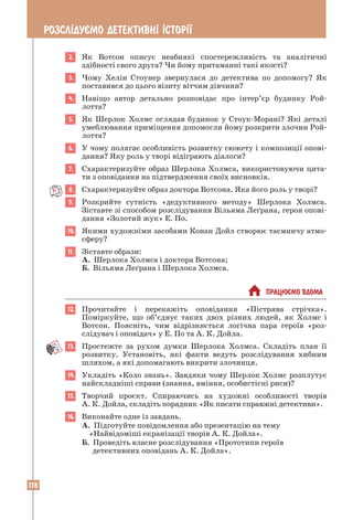 178
РОЗСЛ²ДУªМО ДЕТЕКТИВН² ²СТОР²¯
2. Як Вотсон описує неабиякі спостережливість та аналітичні
­
здібності свого друга? Чи йому притаманні такі якості?
3. Чому Хелін Стоунер звернулася до детектива по допомогу? Як
­
поставився до цього візиту вітчим дівчини?
4. Навіщо автор детально розповідає про інтер’єр будинку Рой­
лотта?
5. Як Шерлок Холмс оглядав будинок у Стоук-Морані? Які деталі
умеблювання приміщення допомогли йому розкрити злочин Рой-
лотта?
6. У чому полягає особливість розвитку сюжету і композиції опові-
дання? Яку роль у творі відіграють діалоги?
7. Схарактеризуйте образ Шерлока Холмса, використовуючи цита-
ти з оповідання на підтвердження своїх висновків.
8. Схарактеризуйте образ доктора Вотсона. Яка його роль у творі?
9. Розкрийте сутність «дедуктивного методу» Шерлока Холмса.
­
Зіставте зі способом розслідування Вільяма Леґрана, героя опові-
дання «Золотий жук» Е. По.
10. Якими художніми засобами Конан Дойл створює таємничу атмо­
сферу?
11. Зіставте образи:
А. Шерлока Холмса і доктора Вотсона;
Б. Вільяма Леґрана і Шерлока Холмса.
 ПРАЦЮªМО ВДОМА
12. Прочитайте і перекажіть оповідання «Пістрява стрічка».
­
Поміркуйте, що об’єднує таких двох різних людей, як Холмс і
Вотсон. Поясніть, чим відрізняється логічна пара героїв «роз-
слідувач і оповідач» у Е. По та А. К. Дойла.
13. Простежте за рухом думки Шерлока Холмса. Складіть план її
розвитку. Установіть, які факти ведуть розслідування хибним
шляхом, а які допомагають викрити злочинця.
14. Укладіть «Коло знань». Завдяки чому Шерлок Холмс розплутує
найскладніші справи (знання, вміння, особистісні риси)?
15. Творчий проєкт. Спираючись на художні особливості творів
А. К. Дойла, складіть порадник «Як писати справжні детективи».
16. Виконайте одне із завдань.
А. Підготуйте повідомлення або презентацію на тему
«Найвідоміші екранізації творів А. К. Дойла».
Б. Проведіть власне розслідування «Прототипи героїв
детективних оповідань А. К. Дойла».
 