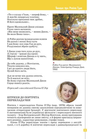 17
Балади про Роб³на Гуда
«Ти з глузду з’їхав, – шериф йому, –
А мав би лицарську платню;
Оскільки прохання твоє дрібне,
Я його вдовольню».
Проте Маленький Джон упізнав
Голос свого ватажка;
«Він мене визволить, – мовив Джон, –
Бо воля Божа така».
А Робін розтяв ірландським ножем
На руках і ногах його пута
І дав йому лук сера Ґая до рук,
Розділивши зброю здобуту.
І Джон узяв того лука до рук,
А стріли – іржаві від крові;
Шериф і помітив Джона в ту мить,
Що з луком напоготові.
До себе додому, у Ноттінгем,
Тікати кинувся він,
І всі до одного люди його,
Цілий його загін.
Але не встиг він далеко втекти,
Та й взагалі не втік,
Бо йому стрілою Маленький Джон
Серце навпіл розсік.
Переклад з англійської Олени О’Лір
ШТРИХИ ДО ПОРТРЕТА
ПЕРЕКЛАДАЧКИ
Поетеса і перекладачка Олена О’Лір (нар. 1976) обрала такий
псевдонім як данину своєму захопленню середньовічною та ново-
часною літературою Ірландії. У мистецтві поетичного перекладу
її наставниками були українські філологи і перекладачі високого
таланту – Ігор Качуровський і Віктор Коптілов, яким притаманна
точність відтворення не лише змісту, а й форми оригіналу (віршо-
вого розміру, характеру римування, строфи тощо).
Олена О’Лір перекладає поезію і прозу переважно з англій-
ської, є в її доробку й поетичні переклади з давньоірландської та

Робін Гуд рятує Маленького
Джона. Ілюстратор Говард Деві.
1932
 