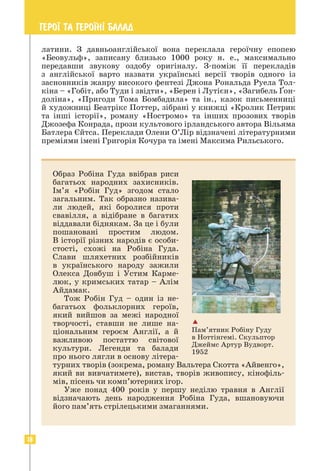 18
ГЕРО¯ ТА ГЕРО¯Н² БАЛАД
латини. З давньоанглійської вона переклала героїчну епопею
«Беовульф», записану близько 1000 року н. е., максимально
передавши звукову оздобу оригіналу. З-поміж її перекладів
з англійської варто назвати українські версії творів одного із
засновників жанру високого фентезі Джона Рональда Руела Тол-
кіна – «Гобіт, або Туди і звідти», «Берен і Лутієн», «Загибель Ґон-
доліна», «Пригоди Тома Бомбадила» та ін., казок письменниці
й художниці Беатрікс Поттер, зібрані у книжці «Кролик Петрик
та інші історії», роману «Ностромо» та інших прозових творів
Джозефа Конрада, прози культового ірландського автора Вільяма
Батлера Єйтса. Переклади Олени О’Лір відзначені літературними
преміями імені Григорія Кочура та імені Максима Рильського.
Образ Робіна Гуда ввібрав риси
багатьох народних захисників.
Ім’я «Робін Гуд» згодом стало
загальним. Так образно назива-
ли людей, які боролися проти
свавілля, а відібране в багатих
від­
давали біднякам. За це і були
пошановані простим людом.
В історії різних народів є особи-
стості, схожі на Робіна Гуда.
Слави шляхетних розбійників
в українського народу зажили
Олекса Довбуш і Устим Карме-
люк, у кримських татар – Алім
Айдамак.
Тож Робін Гуд – один із не­
багатьох фольклорних героїв,
який вийшов за межі народної
творчості, ставши не лише на­
ціо­
нальним героєм Англії, а й
важливою постаттю світової
культури. Легенди та балади
про нього лягли в основу літера-
турних творів (зокрема, роману ­
Вальтера Скотта «Айвенго»,
який ви вивчатимете), вистав, творів живопису, кінофіль-
мів, пісень чи комп’ютерних ігор.
Уже понад 400 років у першу неділю травня в Англії
відзна­
чають день народження Робіна Гуда, вшановуючи
його пам’ять стрілецькими змаганнями.

Пам’ятник Робіну Гуду
в Ноттінгемі. Скульптор
Джеймс Артур Вудворт.
1952
 