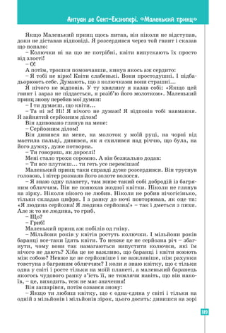 189
Антуан де Сент-Екзюпер³. «Маленький принц»
Якщо Маленький принц щось питав, він ніколи не відступав,
доки не діставав відповіді. Я розсердився через той гвинт і сказав
що попало:
– Колючки ні на що не потрібні, квіти випускають їх просто
від злості!
– О!
А потім, трошки помовчавши, кинув якось аж сердито:
– Я тобі не вірю! Квіти слабенькі. Вони простодушні. І підба-
дьорюють себе. Думають, що з колючками вони страшні...
Я нічого не відповів. У ту хвилину я казав собі: «Якщо цей
гвинт і зараз не під­
дасться, я розіб’ю його молотком». Маленький
принц знову перебив мої думки:
– І ти думаєш, що квіти...
– Та ні ж! Ні! Я нічого не думаю! Я відповів тобі навмання.
Я зайнятий серйозним ділом!
Він здивовано глянув на мене:
– Серйозним ділом!
Він дивився на мене, на молоток у моїй руці, на чорні від
мастила пальці, дивився, як я схилився над річчю, що була, на
його думку, дуже потворна.
– Ти говориш, як дорослі!
Мені стало трохи соромно. А він безжально додав:
– Ти все плутаєш... ти геть усе перемішав!
Маленький принц таки справді дуже розсердився. Він труснув
головою, і вітер розмаяв його золоте волосся.
– Я знаю одну планету, там живе такий собі добродій із багря-
ним обличчям. Він не понюхав жодної квітки. Ніколи не глянув
на зірку. Ніколи нікого не любив. Ніколи не робив нічогісінько,
тільки складав цифри. І з ранку до ночі повторював, як оце ти:
«Я людина серйозна! Я людина серйозна!» – так і дметься з пихи.
Але ж то не людина, то гриб.
– Що?
– Гриб!
Маленький принц аж побілів од гніву.
– Мільйони років у квітів ростуть колючки. І мільйони років
баранці все-таки їдять квіти. То невже це не серйозна річ – збаг-
нути, чому вони так намагаються випустити колючки, які їм
нічого не дають? Хіба це не важливо, що баранці і квіти воюють
між собою? Невже це не серйозніше і не важливіше, ніж рахунки
товстуна з багряним обличчям? І коли я знаю квітку, що є тільки
одна у світі і росте тільки на моїй планеті, а маленький баранець
якогось чудового ранку з’їсть її, не тямлячи навіть, що він нако-
їв, – це, виходить, теж не має значення!
Він зашарівся, потім озвався знову:
– Якщо ти любиш квітку, що є одна-єдина у світі і тільки на
одній з мільйонів і мільйонів зірок, цього досить: дивишся на зорі
 