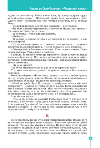 191
Антуан де Сент-Екзюпер³. «Маленький принц»
водою і полив квітку. Скоро виявилося, що красуня дуже гордо-
вита й недовірлива, і Маленький принц геть замучився з нею.
Одного разу, говорячи про свої чотири колючки, вона сказала
йому:
– Нехай приходять хоч тигри з пазурами – не страшно!
– На моїй планеті тигрів немає, – заперечив Маленький принц. –
До того ж тигри не їдять трави.
– Я не трава, – тихо відповіла квітка.
– Вибачте...
– Я зовсім не боюся тигрів, а от протягів не переношу. У вас
немає ширми?
«Не переносить протягів... кепсько для рослини, – подумки
відзначив Маленький принц. – Дуже складно з цією квіткою...»
– Увечері накрийте мене ковпаком. У вас надто холодно. Неза-
тишна планета. Там, звідки я прибула...
І урвала. Її занесло сюди ще зернятком. Вона нічого не могла
знати про інші світи. Хотіла так наївно збрехати і викрила себе –
знітилася, потім кашлянула два-три рази – хай Маленький принц
відчує свою вину.
– Де ж та ширма?
– Я хотів піти пошукати її, але ж ви говорили до мене!
Тоді вона закашляла дужче – надумала покарати його муками
сумління.
Отож незабаром у Маленького принца, хоч він і любив чудову
квітку, прокинулися сумніви. Слова, що не мали ніякої ваги, він
узяв близько до серця і відчув себе дуже нещасливим.
– Мені не треба було її слухати, – довірливо сказав він мені
одного разу. – Ні­
коли не треба слухати квітів. Треба дивитися на
них і дихати їхніми пахощами. Моя квітка сповнила пахощами
всю мою планету, а я не вмів тішитися нею. Ота розмова про
тигрячі пазурі мала б зворушити мене, а я розсердився...
І ще він признався:
– Тоді я ще нічого не розумів! Треба було судити про все по її
вчинках, а не словах. Вона дала мені свої пахощі, осяяла мене.
Я не повинен був тікати! За тими наївними хитрощами я мав би
вгадати ніжність. У квітів так багато суперечностей! Але я був
надто молодий, щоб уміти любити.
IX
Мені здається, що він утік з перелітними птахами. Вранці того
дня старанно прибрав свою планету. Ретельно прочистив діючі
вулкани. Він мав два діючих вулкани. На них було дуже зручно
розігрівати сніданок. І ще в нього був один погаслий вулкан. Але,
як він казав, хто знає, що може трапитись! Отож він прочистив і
згаслий вулкан. Добре прочищені вулкани горять рівно й тихо,
 