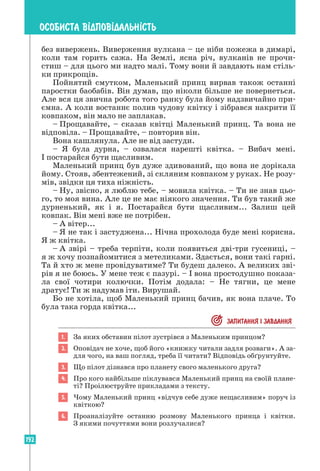 192
ОСОБИСТА В²ДПОВ²ДАЛЬН²СТЬ
без вивержень. Виверження вулкана – це ніби пожежа в димарі,
коли там горить сажа. На Землі, ясна річ, вулканів не прочи-
стиш – для цього ми надто малі. Тому вони й завдають нам стіль-
ки прикрощів.
Пойнятий смутком, Маленький принц вирвав також останні
паростки баобабів. Він думав, що ніколи більше не повернеться.
Але вся ця звична робота того ранку була йому надзвичайно при-
ємна. А коли востаннє полив чудову квітку і зібрався накрити її
ковпаком, він мало не заплакав.
– Прощавайте, – сказав квітці Маленький принц. Та вона не
відповіла. – Прощавайте, – повторив він.
Вона кашлянула. Але не від застуди.
– Я була дурна, – озвалася нарешті квітка. – Вибач мені.
І постарайся бути щасливим.
Маленький принц був дуже здивований, що вона не дорікала
йому. Сто­
яв, збентежений, зі скляним ковпаком у руках. Не розу-
мів, звідки ця тиха ніжність.
– Ну, звісно, я люблю тебе, – мовила квітка. – Ти не знав цьо-
го, то моя вина. Але це не має ніякого значення. Ти був такий же
дурненький, як і я. Постарайся бути щасливим... Залиш цей
ковпак. Він мені вже не потрібен.
– А вітер...
– Я не так і застуджена... Нічна прохолода буде мені корисна.
Я ж квітка.
– А звірі – треба терпіти, коли появиться дві-три гусениці, –
я ж хочу по­
знайомитися з метеликами. Здається, вони такі гарні.
Та й хто ж мене провідуватиме? Ти будеш далеко. А великих зві-
рів я не боюсь. У мене теж є пазурі. – І вона простодушно показа-
ла свої чотири колючки. Потім додала: – Не тягни, це мене
дратує! Ти ж надумав іти. Вирушай.
Бо не хотіла, щоб Маленький принц бачив, як вона плаче. То
була така горда квітка...
 ЗАПИТАННЯ I ЗАВДАННЯ
1. За яких обставин пілот зустрівся з Маленьким принцом?
2. Оповідач не хоче, щоб його «книжку читали задля розваги». А за-
для чого, на ваш погляд, треба її читати? Відповідь обґрунтуйте.
3. Що пілот дізнався про планету свого маленького друга?
4. Про кого найбільше піклувався Маленький принц на своїй плане-
ті? Проілюструйте прикладами з тексту.
5. Чому Маленький принц «відчув себе дуже нещасливим» поруч із
квіткою?
6. Проаналізуйте останню розмову Маленького принца і квітки.
З якими почуттями вони розлучалися?
 