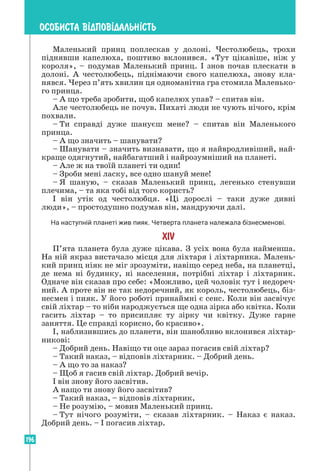 196
ОСОБИСТА В²ДПОВ²ДАЛЬН²СТЬ
Маленький принц поплескав у долоні. Честолюбець, трохи
піднявши капелюха, поштиво вклонився. «Тут цікавіше, ніж у
короля», – подумав Маленький принц. І знов почав плескати в
долоні. А честолюбець, піднімаючи свого капелюха, знову кла-
нявся. Через п’ять хвилин ця одноманітна гра стомила Маленько-
го принца.
– А що треба зробити, щоб капелюх упав? – спитав він.
Але честолюбець не почув. Пихаті люди не чують нічого, крім
похвали.
– Ти справді дуже шануєш мене? – спитав він Маленького
принца.
– А що значить – шанувати?
– Шанувати – значить визнавати, що я найвродливіший, най-
краще одягнутий, найбагатший і найрозумніший на планеті.
– Але ж на твоїй планеті ти один!
– Зроби мені ласку, все одно шануй мене!
– Я шаную, – сказав Маленький принц, легенько стенувши
плечима, – та яка тобі від того користь?
І він утік од честолюбця. «Ці дорослі – таки дуже дивні
люди», – простодушно подумав він, мандруючи далі.
На наступній планеті жив пияк. Четверта планета належала бізнесменові.
XIV
П’ята планета була дуже цікава. З усіх вона була найменша.
На ній якраз вистачало місця для ліхтаря і ліхтарника. Малень-
кий принц ніяк не міг зрозуміти, навіщо серед неба, на планетці,
де нема ні будинку, ні населення, потрібні ліхтар і ліхтарник.
Одначе він сказав про себе: «Можливо, цей чоловік тут і недореч-
ний. А проте він не так недоречний, як король, честолюбець, біз-
несмен і пияк. У його роботі принаймні є сенс. Коли він засвічує
свій ліхтар – то ніби народжується ще одна зірка або квітка. Коли
гасить ліхтар – то присипляє ту зірку чи квітку. Дуже гарне
заняття. Це справді корисно, бо красиво».
І, наблизившись до планети, він шанобливо вклонився ліхтар-
никові:
– Добрий день. Навіщо ти оце зараз погасив свій ліхтар?
– Такий наказ, – відповів ліхтарник. – Добрий день.
– А що то за наказ?
– Щоб я гасив свій ліхтар. Добрий вечір.
І він знову його засвітив.
А нащо ти знову його засвітив?
– Такий наказ, – відповів ліхтарник,
– Не розумію, – мовив Маленький принц.
– Тут нічого розуміти, – сказав ліхтарник. – Наказ є наказ.
Добрий день. – І погасив ліхтар.
 
