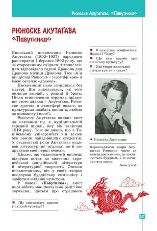 207
Японський письменник Рюноске
Акутаґава (1892–1927) народився
рано-вранці 1 березня 1892 року, що
за старовинним східним літочислен-
ням відповідало годині Дракона дня
Дракона місяця Дракона. Тож ім’я
він дістав Рюноске – ієрогліф «рю» в
імені означає «дракон».
Письменник рано залишився без
матері. Він виховувався, як того
вимагав звичай, у родині її брата.
Після всиновлення отримав прізви-
ще свого дядька – Акутаґава. Рюно-
ске зростав в атмосфері поваги до
культурних надбань японців, любові
до живопису і поезії.
Рюноске Акутаґава виявив хист
до навчання ще в муніципальній
­
середній школі, яку він закінчив
1910 року. Тож не дивно, що в То­
кійському університеті він також
був поміж найздібніших студентів.
У студентські роки Акутаґава вида-
вав літературний журнал, де й на­
друкував свої перші новели.
Цікаво, що талановитий японець
відчував потяг до вивчення євро­
пейської (англійської) літератури
й літературної творчості. Ставши
письменником, він у своїх творах
поєднував буддійську символіку і
здобутки західної культури.
У новелі «Павутинка», зміст
якої нібито має повчально-релігійне
­
звучання, ідеться про страшного
Рюноске Акутаµава. «Павутинка»
! З чим у вас асоціюється
Японія? Чому?
! Що вам відомо про
японську культуру?
! Які твори японської
літератури ви читали?
РЮНОСКЕ АКУТА¥АВА
«Павутинка»
 Рюноске Акутаґава
Перекладаючи твори Аку-
таґави Рюноске, часто не
знаєш достеменно, де закін-
чується буддизм, а де почи-
нається автор.
Іван Дзюб
! Що символізує дракон
у східній культурі?
 
