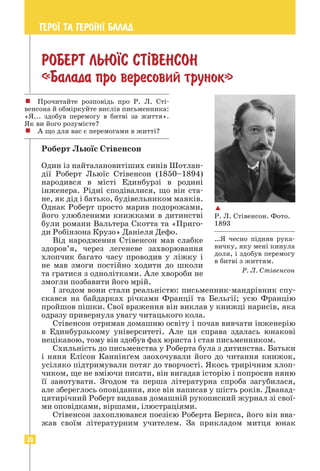 20
ГЕРО¯ ТА ГЕРО¯Н² БАЛАД
РОБЕРТ ЛЬЮ¯С СТ²ВЕНСОН
«Балада про вересовий трунок»
Роберт Льюїс Стівенсон
Один із найталановитіших синів Шотлан-
дії Роберт Льюїс Стівенсон (1850–1894)
народився в місті Единбурзі в родині
інженера. Рідні сподівалися, що він ста-
не, як дід і батько, будівельником маяків.
Однак Роберт просто марив подорожами,
його улюбленими книжками в дитинстві
були романи Вальтера Скотта та «Приго-
ди Робінзона Крузо» Даніеля Дефо.
Від народження Стівенсон мав слабке
здоров’я, через легеневе захворювання
хлопчик багато часу проводив у ліжку і
не мав змоги постійно ходити до школи
та гратися з однолітками. Але хвороби не
змогли позбавити його мрій.
І згодом вони стали реальністю: письменник-мандрівник спу-
скався на байдарках річками Франції та Бельгії; усю Францію
пройшов пішки. Свої враження він виклав у книжці нарисів, яка
одразу привернула увагу читацького кола.
Стівенсон отримав домашню освіту і почав вивчати інженерію
в Единбурзькому університеті. Але ця справа здалась юнакові
нецікавою, тому він здобув фах юриста і став письменником.
Схильність до письменства у Роберта була з дитинства. Батьки
і няня Елісон Каннінґем заохочували його до читання книжок,
усіляко підтримували потяг до творчості. Якось трирічним хлоп-
чиком, ще не вміючи писати, він вигадав історію і попросив няню
її занотувати. Згодом та перша літературна спроба загубилася,
але збереглось оповідання, яке він написав у шість років. Дванад-
цятирічний Роберт видавав домашній рукописний журнал зі свої-
ми оповідками, віршами, ілюстраціями.
Стівенсон захоплювався поезією Роберта Бернса, його він вва-
жав своїм літературним учителем. За прикладом митця юнак

Р. Л. Стівенсон. Фото.
1893
…Я чесно підняв рука-
вичку, яку мені кинула
доля, і здобув перемогу
в битві з життям.
Р. Л. Стівенсон
! Прочитайте розповідь про Р. Л. Сті­
вен­
сона й обміркуйте вислів письменника:
«Я... здобув перемогу в битві за життя».
Як ви його розумієте?
! А що для вас є перемогами в житті?
 