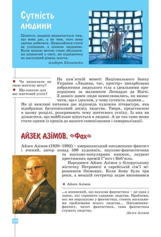 214
СУТН²СТЬ ЛЮДИНИ
Сутнiсть
людини
Цінність людини визначається тим,
що вона дає, а не тим, чого вона
здатна добитися. Намагайтеся стати
не успішною, а цінною людиною.
Коли вашою метою стане збільшен-
ня цінностей у світі, ви підніметеся
на наступний рівень життя.
Альберт Ейнштейн
! Чи визначили ви
свою життєву мету?
! Що означає для
вас життєвий успіх?
На пам'ятній монеті Національного банку
України «Людина, час, простір» викарбувано
зображення людського тіла з ідеальними про-
порціями за малюнком Леонардо да Вінчі.
З давніх-давен люди замислювались, як визна-
чити, що є ідеалом, у чому сутність людини…
На ці важливі питання дає відповідь художня література, яка
відображає багатовіковий досвід людства. Твори, представлені
в цьому розділі, розкривають тему життєвого успіху. Із них ви
ді­
знаєтеся, що найбільше цінується в людині. А це так само може
стати одним із кроків до вашого самопізнання і самореалізації.
АЙЗЕК АЗ²МОВ. «Фах»
Айзек Азімов (1920–1992) – американський письменник-фантаст
і вчений, автор понад 500 художніх, науково-фантастичних
та науково-популярних книжок, лауреат
престижних премій Г’юґо і Неб’юла.
Народився Айзек Азімов у білоруському
містечку Петровичі в єврейській сім’ї мі-
рошників Озімових. Коли йому було три
роки, а меншій сестричці ледве виповнився
 Айзек Азімов
…я впевнений, що наукова фантастика – це одна з
ланок, які сприяють єднанню людства. Проблеми,
які ми порушуємо у фантастиці, стають нагальни-
ми проблемами всього людства... Письменник-
фантаст, читач фантастики, сама фантастика
служать людству.
Айзек Азімов
 