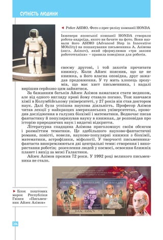 216
СУТН²СТЬ ЛЮДИНИ
­
своєму другові, і той захотів прочитати
книж­
ку. Коли Айзек пояснив, що це не
книжка, а його власна оповідка, друг зажа-
дав продовження. У ту мить хлопець зрозу-
мів, що має хист письменника, і надалі
вирішив серйозно цим зайнятися.
За бажанням батьків Айзек Азімов намагався стати медиком,
але від одного вигляду крові йому ставало погано. Тож навчався
хімії в Колумбійському університеті, у 27 років він став доктором
наук. Далі була успішна наукова діяльність. Професор Азімов
читав лекції у найкращих американських університетах, прово-
див дослідження в галузях біохімії і математики. Водночас писав
фантастику й популяризував науку в книжках, де розповідав про
історію природничих наук і видатні відкриття.
Літературна спадщина Азімова приголомшує своїм обсягом
і розмаїттям тематики. Це здебільшого науково-фантастичні
романи, повісті, новели, науково-популярні книжки з біохімії,
математики, астрофізики, міфології. У творчості письменника-
фантаста виокремлюються дві центральні теми: створення і вико-
ристання роботів; розселення людей у космосі, освоєння ближніх
планет і вихід за межі Галактики.
Айзек Азімов прожив 72 роки. У 1992 році великого письмен-
ника не стало.
 Робот ASIMO. Фото з прес-релізу компанії HONDA
Інженери японської компанії HONDA створили
робота-андроїда, якого ви бачите на фото. Вони наз-
вали його ASIMO (Advanced Step in Innovative
MObility) на пошанування письменника А. Азімова
(англ. Asimov), який сформулював «три закони
робототехніки» – правила поведінки для роботів.
 Блок поштових
марок Республіки
Гвінея «Письмен-
ник Айзек Азімов»
 