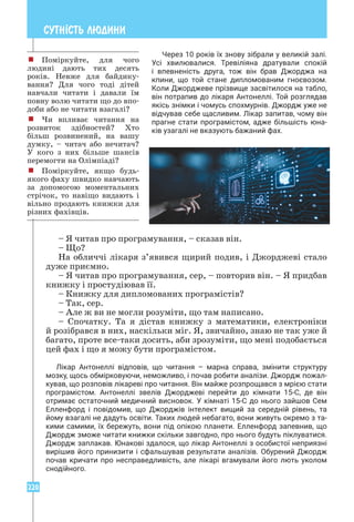 220
СУТН²СТЬ ЛЮДИНИ
Через 10 років їх знову зібрали у великій залі.
Усі хвилювалися. Тревіліяна дратували спокій
і впевненість друга, тож він брав Джорджа на
кпини, що той стане дипломованим гноєвозом.
Коли Джорджеве прізвище засвітилося на табло,
він потрапив до лікаря Антонеллі. Той розглядав
якісь знімки і чомусь спохмурнів. Джордж уже не
відчував себе щасливим. Лікар запитав, чому він
прагне стати програмістом, адже більшість юна­
ків узагалі не вказують бажаний фах.
– Я читав про програмування, – сказав він.
– Що?
На обличчі лікаря з’явився щирий подив, і Джорджеві стало
дуже приємно.
– Я читав про програмування, сер, – повторив він. – Я придбав
книжку і простудіював її.
– Книжку для дипломованих програмістів?
– Так, сер.
– Але ж ви не могли розуміти, що там написано.
– Спочатку. Та я дістав книжку з математики, електроніки
й розібрався в них, наскільки міг. Я, звичайно, знаю не так уже й
багато, проте все-таки досить, аби зрозуміти, що мені подобається
цей фах і що я можу бути програмістом.
Лікар Антонеллі відповів, що читання – марна справа, змінити структуру
мозку, щось обмірковуючи, неможливо, і почав робити аналізи. Джордж пожал­
кував, що розповів лікареві про читання. Він майже розпрощався з мрією стати
програмістом. Антонеллі звелів Джорджеві перейти до кімнати 15-С, де він
­
отримає остаточний медичний висновок. У кімнаті 15-С до нього зайшов Сем
Елленфорд і повідомив, що Джорджів інтелект вищий за середній рівень, та
йому взагалі не дадуть освіти. Таких людей небагато, вони живуть окремо з та­
кими самими, їх бережуть, вони під опікою планети. Елленфорд запевнив, що
Джордж зможе читати книжки скільки завгодно, про нього будуть піклуватися.
Джордж заплакав. Юнакові здалося, що лікар Антонеллі з особистої неприязні
вирішив його принизити і сфальшував результати аналізів. Обурений Джордж
почав кричати про несправедливість, але лікарі вгамували його лють уколом
снодійного.
! Поміркуйте, для чого
людині дають тих десять
років. Невже для байдику-
вання? Для чого тоді дітей
навчали читати і давали їм
повну волю читати що до впо-
доби або не читати взагалі?
! Чи впливає читання на
розвиток здібностей? Хто
більш розвинений, на вашу
думку, – читач або нечитач?
У кого з них більше шансів
перемогти на Олімпіаді?
! Поміркуйте, якщо будь-
якого фаху швидко навчають
за допомогою моментальних
стрічок, то навіщо видають і
вільно продають книжки для
різних фахівців.
 