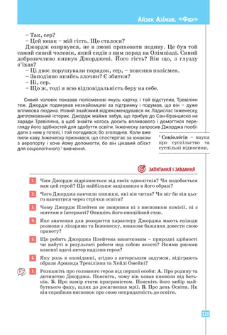 225
Айзек Азiмов. «Фах»
– Так, сер?
– Цей юнак – мій гість. Що сталося?
Джордж озирнувся, не в змові приховати подиву. Це був той
самий сивий чоловік, який сидів з ним поряд на Олімпіаді. Сивий
доброзичливо кивнув Джорджеві. Його гість? Він що, з глузду
з’їхав?
– Ці двоє порушували порядок, сер, – пояснив полісмен.
– Заподіяно якийсь злочин? Є збитки?
– Ні, сер.
– Що ж, тоді я всю відповідальність беру на себе.
Сивий чоловік показав полісменові якусь картку, і той відступив, Тревіліян
теж. Джордж подякував незнайомцеві за підтримку і подумав, що він – дуже
впливова людина. Новий знайомий відрекомендувався як Ладислас Інженеску,
дипломований історик. Джордж майже забув, що прибув до Сан-Франциско не
заради Тревіліяна, а щоб знайти когось досить впливового і домогтися пере­
гляду його здібностей для здобуття освіти. ­
Інженеску запросив Джорджа пообі­
дати з ним у готелі, і той погодився, бо зголоднів. Коли вже
пили каву, Інженеску признався, що спостерігає за юнаком
з аеропорту і хоче йому допомогти, бо він цікавий об’єкт
для соціологічного1
вивчення.
 ЗАПИТАННЯ I ЗАВДАННЯ
1. Чим Джордж відрізняється від своїх однолітків? Чи подобається
вам цей герой? Що найбільше зацікавило в його образі?
2. Чого Джорджа навчили книжки, які він читав? Чи міг би він цьо-
го навчитися через стрічки освіти?
3. Чому Джордж Плейтен не змирився ні з висновком комісії, ні з
життям в Інтернаті? Опишіть його емоційний стан.
4. Яке значення для розкриття характеру Джорджа мають епізоди
розмови з лікарями та Інженеску, юнакове бажання довести свою
правоту?
5. Що робить Джорджа Плейтена винятковим – природні здібності
чи набуті в результаті роботи над собою якості? Якими рисами
власної вдачі автор наділив героя?
6. Яку роль в оповіданні, згідно з авторським задумом, відіграють
образи Арманда Тревіліяна та Хейлі Омейні?
7. Розкажіть про головного героя від першої особи: А. Про родину та
дитинство Джорджа. Поясніть, чому він ховав книжки від бать-
ків. Б. Про намір стати програмістом. Поясніть його вибір май-
бутнього фаху, шлях до досягнення мрії. В. Про день Освіти. Як
він сприйняв висновок про свою непридатність до освіти.
1
Соціологія – наука
про суспільство та
суспільні відносини.
 