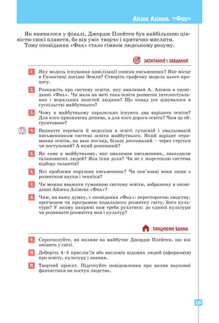 231
Айзек Азiмов. «Фах»
Як виявилося у фіналі, Джордж Плейтен був найбільшою цін-
ністю своєї планети, бо він уміє творчо і критично мислити.
Тому оповідання «Фах» стало гімном людському розуму.
 ЗАПИТАННЯ I ЗАВДАННЯ
1. Яку модель існування цивілізації описав письменник? Яке місце
в Галактиці посідає Земля? Створіть графічну модель цього про-
цесу.
2. Розкажіть про систему освіти, яку змалював А. Азімов в опові-
данні «Фах». Чи мала на меті така освіта розвиток інтелектуаль-
них і моральних якостей людини? Що понад усе цінувалося в
суспільстві майбутнього?
3. Чому в майбутньому паралельно існують два варіанти освіти?
Для кого призначена дешева, а для кого дорога освіта? Чим це об-
ґрунтовано?
4. Визначте переваги й недоліки в освіті сучасній і змальованій
письменником системі освіти майбутнього. Який варіант отри-
мання освіти, на ваш погляд, більш досконалий – через стрічки
чи поступовий? А який дешевший?
5. Як саме в майбутньому, яке змалював письменник, знаходили
­
талановитих людей? Яка їхня доля? Чи не є жорстокою система
відбору талантів?
6. Які проблеми порушив письменник? Чи пов’язані вони лише з
розвитком науки і техніки?
7. Чи можна вважати гуманною систему освіти, зображену в опові-
данні Айзека Азімова «Фах»?
8. Чим, на вашу думку, є оповідання «Фах»: пересторогою людству,
прогнозом чи програмою подальшого розвитку світу, його куль-
тури? У якому напрямі нам треба рухатися: до єдиної культури
чи розвивати розмаїття мов і культур?
 ПРАЦЮªМО ВДОМА
9. Спрогнозуйте, як вплине на майбутнє Джордж Плейтен, що він
змінить у світі.
10. Доберіть 4–5 прислів’їв або висловів відомих людей (афоризмів)
про освіту, культуру і знання.
11. Творчий проєкт. Підготуйте повідомлення про вплив наукової
фантастики на поступ людства.
 