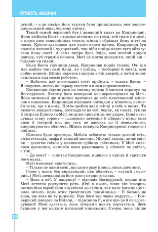 238
СУТН²СТЬ ЛЮДИНИ
рукий, – а до коміра його куртки було пришпилено, мов попере-
джувальний знак, червону квітку.
Такий самий червоний був і домашній халат на Каприкорні.
Коли ввійшов Баста з трьома нічними гостями, той сидів у кріслі,
а перед ним навколішках стояла жінка і обрізала йому нігті на
ногах. Крісло здавалося для нього надто малим. Каприкорн був
чоловік високий і худорлявий, так ніби шкіра надто туго обтягу-
вала йому кості. А сама шкіра була бліда, мов чистий аркуш
­
паперу, чуб стримів їжаком. Меґі не могла зрозуміти, який він –
білявий чи сивий.
Коли Баста відчинив двері, Каприкорн підвів голову. Очі він
мав майже такі самі бліді, як і шкіра, – безбарвні й світлі, мов
срібні монети. Жінка коротко глянула в бік дверей, а потім знову
схилилася над своєю роботою.
– Вибачте, але довгождані гості прибули, – сказав Баста. –
Я подумав, може, ви одразу схочете з ними порозмовляти.
Каприкорн відкинувся на спинку крісла й мигцем зиркнув на
Вогнерукого. Потому його невиразні очі перекочували на Меґі.
Вона мимоволі ще міцніше притисла до себе пластиковий міше-
чок з книжкою. Каприкорн втупився поглядом у мішечок, немов-
би знав, що в ньому. Потім зробив знак жінці в себе в ногах. Та
неохоче випросталась, розгладила на собі чорну, як смола, сукню
й зміряла Елінор та Меґі не дуже привітним поглядом. Вона нага-
дувала стару сороку – гладенько зачесані й зібрані у вузол сиві
коси й гострий ніс, що геть не пасував до її невеличкого,
зморшкуватого обличчя. Жінка кивнула Каприкорнові головою і
вийшла.
Кімната була простора. Меблів небагато: тільки довгий стіл,
вісім стільців, шафа й важкий мисник. Жодної лампи, лише свіч-
ки – десятки свічок у масивних срібних свічниках. У Меґі скла-
лося враження, немовби вони розливають у кімнаті не світло,
а тіні.
– Де вона? – запитав Каприкорн, підвівся з крісла й відсунув
його назад.
Меґі мимоволі відступила.
– Тільки не кажи мені, що цього разу привіз лише дівчинку.
Голос у нього був виразніший, ніж обличчя, – глухий і суво-
рий, і Меґі зненавиділа його вже з першого слова.
– Вона в неї. У пакунку! – відповів Вогнерукий, перше ніж
Меґі встигла розтулити рота. (Очі в нього, поки він говорив,
неспокійно перебігали від свічки до свічки, так наче його не ціка-
вило нічого, крім отих тремтливих пломінців.) – Її батько не
знав, що взяв не ту книжку. Оця його так звана подруга… – Вог-
нерукий показав на Елінор, – підмінила її, а він про це й не здога-
дувався! Мені здається, вона літерами навіть харчується. Весь
будинок у неї напхом напханий книжками. Схоже, вона ліпше
 