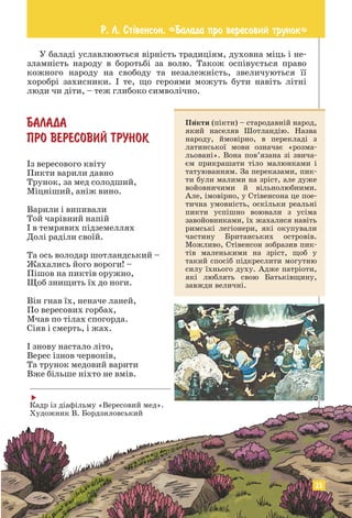 У баладі уславлюються вірність традиціям, духовна міць і не­
зламність народу в боротьбі за волю. Також оспівується право
кожного народу на свободу та незалежність, звеличуються її
­
хоробрі захисники. І те, що героями можуть бути навіть літні
люди чи діти, – теж глибоко символічно.
БАЛАДА
ПРО ВЕРЕСОВИЙ ТРУНОК
Із вересового квіту
Пикти варили давно
Трунок, за мед солодший,
Міцніший, аніж вино.
Варили і випивали
Той чарівний напій
І в темрявих підземеллях
Долі раділи своїй.
Та ось володар шотландський –
Жахались його вороги! –
Пішов на пиктів оружно,
Щоб знищить їх до ноги.
Він гнав їх, неначе ланей,
По вересових горбах,
Мчав по тілах спогорда.
Сіяв і смерть, і жах.
І знову настало літо,
Верес ізнов червонів,
Та трунок медовий варити
Вже більше ніхто не вмів.
Пикти (пікти) – стародавній народ,
який населяв Шотландію. Назва
народу, ймовірно, в перекладі з
латинської мови означає «розма-
льовані». Вона пов’язана зі звича-
єм прикрашати тіло малюнками і
татуюванням. За переказами, пик-
ти були малими на зріст, але дуже
войовничими й вільнолюбними.
Але, імовірно, у Стівенсона це пое-
тична умовність, оскільки реальні
пикти успішно воювали з усіма
завойовниками, їх жахалися навіть
римські легіонери, які окупували
частину Британських островів.
Можливо, Стівенсон зобразив пик-
тів маленькими на зріст, щоб у
такий спосіб підкреслити могутню
силу їхнього духу. Адже патріоти,
які люблять свою Батьківщину,
завжди величні.

Кадр із діафільму «Вересовий мед».
Художник В. Бордзиловський
Р. Л. Ст³венсон. «Балада про вересовий трунок»
23
 