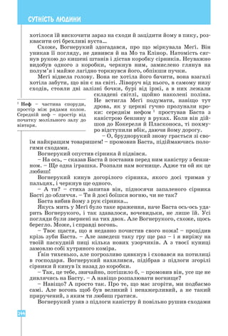 244
СУТН²СТЬ ЛЮДИНИ
хотілося їй вискочити зараз на сходи й зацідити йому в пику, роз-
квасити оті брехливі вуста…
Схоже, Вогнерукий здогадався, про що міркувала Меґі. Він
уникав її погляду, не дивився й на Мо та Елінор. Натомість сяг-
нув рукою до кишені штанів і дістав коробку сірників. Неуважно
видобув одного з коробки, черкнув ним, замислено глянув на
полум’я і майже лагідно торкнувся його, обпікши пучки.
Меґі відвела голову. Вона не хотіла його бачити, вона взагалі
хотіла забути, що він є на світі. Ліворуч від нього, в самому низу
сходів, стояли дві залізні бочки, бурі від іржі, а в них лежали
складені світлі, щойно наколені поліна.
Не встигла Меґі подумати, навіщо тут
дрова, як у церкві гучно пролунали кро-
ки: середнім нефом 1
простував Баста з
каністрою бензину в руках. Коли він дій-
шов до Кокереля й Пласконоса, ті похму-
ро відступили вбік, даючи йому дорогу.
– О, бруднорукий знову грається зі сво-
їм найкращим товаришем! – промовив Баста, підіймаючись поло-
гими сходами.
Вогнерукий опустив сірника й підвівся.
– На ось, – сказав Баста й поставив перед ним каністру з бензи-
ном. – Ще одна іграшка. Розпали нам вогнище. Адже ти ой як це
любиш!
Вогнерукий кинув догорілого сірника, якого досі тримав у
пальцях, і черкнув ще одного.
– А ти? – стиха запитав він, підносячи запаленого сірника
Басті до обличчя. – Ти й досі боїшся вогню, чи не так?
Баста вибив йому з рук сірника…
Якусь мить у Меґі було таке враження, наче Баста ось-ось уда-
рить Вогнерукого, і так здавалося, вочевидьки, не лише їй. Усі
погляди були звернені на тих двох. Але Вогнерукого, схоже, щось
берегло. Може, і справді вогонь.
– Твоє щастя, що я недавно почистив свого ножа! – процідив
крізь зуби Баста. – Але заведеш таку гру ще раз – і я виріжу на
твоїй паскудній пиці кілька нових узорчиків. А з твоєї куниці
замовлю собі хутряного коміра.
Ґвін тихенько, але погрозливо цявкнув і сховався на потилиці
в господаря. Вогнерукий нахилився, підібрав з підлоги згорілі
сірники й кинув їх назад до коробки.
– Так, це тебе, звичайно, потішило б, – промовив він, усе ще не
дивлячись на Басту. – А навіщо розпалювати вогнище?
– Навіщо? А просто так. Про те, що має згоріти, ми подбаємо
самі. Але вогонь щоб був великий і ненажерливий, а не такий
приручений, з яким ти любиш гратися.
Вогнерукий узяв з підлоги каністру й повільно рушив сходами
1
Неф – частина споруди,
простір між рядами колон.
Середній неф – простір від
початку молільного залу до
вівтаря.
 
