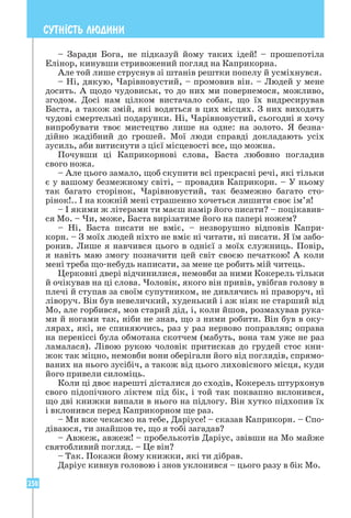 250
СУТН²СТЬ ЛЮДИНИ
– Заради Бога, не підказуй йому таких ідей! – прошепотіла
Елінор, кинувши стривожений погляд на Каприкорна.
Але той лише струснув зі штанів рештки попелу й усміхнувся.
– Ні, дякую, Чарівновустий, – промовив він. – Людей у мене
досить. А щодо чудовиськ, то до них ми повернемося, можливо,
згодом. Досі нам цілком вистачало собак, що їх видресирував
­
Баста, а також змій, які водяться в цих місцях. З них виходять
чудові смертельні подарунки. Ні, Чарівновустий, сьогодні я хочу
випробувати твоє мистецтво лише на одне: на золото. Я безна­
дійно жадібний до грошей. Мої люди справді докладають усіх
зусиль, аби витиснути з цієї місцевості все, що можна.
Почувши ці Каприкорнові слова, Баста любовно погладив
­
свого ножа.
– Але цього замало, щоб скупити всі прекрасні речі, які тільки
є у вашому безмежному світі, – провадив Каприкорн. – У ньому
так багато сторінок, Чарівновустий, так безмежно багато сто-
рінок!.. І на кожній мені страшенно хочеться лишити своє ім’я!
– І якими ж літерами ти маєш намір його писати? – поцікавив-
ся Мо. – Чи, може, Баста вирізатиме його на папері ножем?
– Ні, Баста писати не вміє, – незворушно відповів Капри-
корн. – З моїх людей ніхто не вміє ні читати, ні писати. Я їм забо-
ронив. Лише я навчився цього в однієї з моїх служниць. Повір,
я навіть маю змогу позначити цей світ своєю печаткою! А коли
мені треба що-небудь написати, за мене це робить мій читець.
Церковні двері відчинилися, немовби за ними Кокерель тільки
й очікував на ці слова. Чоловік, якого він привів, увібгав голову в
плечі й ступав за своїм супутником, не дивлячись ні праворуч, ні
ліворуч. Він був невеличкий, худенький і аж ніяк не старший від
Мо, але горбився, мов старий дід, і, коли йшов, розмахував рука-
ми й ногами так, ніби не знав, що з ними робити. Він був в оку-
лярах, які, не спиняючись, раз у раз нервово поправляв; оправа
на переніссі була обмотана скотчем (мабуть, вона там уже не раз
ламалася). Лівою рукою чоловік притискав до грудей стос кни-
жок так міцно, немовби вони оберігали його від поглядів, спрямо-
ваних на нього зусібіч, а також від цього лиховісного місця, куди
його привели силоміць.
Коли ці двоє нарешті дісталися до сходів, Кокерель штурхонув
свого підопічного ліктем під бік, і той так поквапно вклонився,
що дві книжки випали в нього на підлогу. Він хутко підхопив їх
і вклонився перед Каприкорном ще раз.
– Ми вже чекаємо на тебе, Даріусе! – сказав Каприкорн. – Спо-
діваюся, ти знайшов те, що я тобі загадав?
– Авжеж, авжеж! – пробелькотів Даріус, звівши на Мо майже
святобливий погляд. – Це він?
– Так. Покажи йому книжки, які ти дібрав.
Даріус кивнув головою і знов уклонився – цього разу в бік Мо.
 
