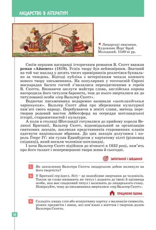 30
ЛИЦАРСТВО В Л²ТЕРАТУР²
Своїм першим насправді історичним романом В. Скотт вважав
роман «Айвенго» (1819). Успіх твору був неймовірним. Значний
на той час наклад у десять тисяч примірників розлетівся букваль-
но за тиждень. Відтоді публіка з нетерпінням чекала кожного
нового твору письменника. На популярних у тогочасній Європі
маскарадах багато гостей з’являлися переодягненими в героїв
В. Скотта. Визнаючи заслуги майстра слова, англійська корона
нагородила його титулом баронета, тож до нього зверталися як до
титулованої особи «сер Вальтер Скотт».
Водночас письменника недаремно називали «шотландським
чарівником». Вальтер Скотт дбав про збереження культурної
пам'яті свого народу. Перебуваючи в зеніті слави, митець пере-
творив родовий маєток Абботсфорд на осереддя шотландської
історії, старожитностей і культури.
А коли в столиці Шотландії готувалися до прийому короля Ве-
ликої Британії, Вальтер Скотт, відповідальний за організацію
святкових заходів, закликав представників старовинних кланів
одягнути національне вбрання. До цих заходів долучився і ко-
роль Георг ІV: він гуляв Единбургом у картатому кілті (різновид
спідниці), який носили чоловіки-шотландці.
І хоча Вальтер Скотт відійшов до вічності в 1832 році, пам’ять
про його талант і неперевершені твори жива й сьогодні.
 ЗАПИТАННЯ ² ЗАВДАННЯ
1. Як захоплення Вальтера Скотта лицарською добою вплинуло на
його творчість?
2. У Британії сер (англ. Sir) – це шанобливе звертання до чоловіків.
Також це слово вживають як титул і додають до імені й прізвища
особи, яка має спадковий титул і належить до лицарського стану.
Поміркуйте, чому до письменника зверталися «сер Вальтер Скотт».
 ПРАЦЮªМО ВДОМА
3. Складіть хмару слів або асоціативну картку з малюнків-символів,
різних предметів і явищ, які пов’язані з життям і творчою ­
долею
Вальтера Скотта.
 Лицарські змагання.
Художник Йорґ Брой
Молодший. 1540-ві рр.
 