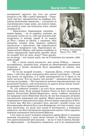 37
Вальтер Скотт. «Айвенго»
незміренної вартості від того ще дужче
­
впадало в очі. Ще з однієї прикраси – страу-
сової пір’їни, прикріпленої до тюрбана вси-
паною діамантами пряжкою, – глузували та
підсміювалися горді дами, що сиділи вище,
але потай ті самі, що копилили носа, тяжко
заздрили їй.
– Присягаюсь Авраамовою лисиною, –
мовив принц, – он та єврейка, напевне, як
викапана схожа на ту, чий чар полонив най-
мудрішого із земних царів! А он маркіз
де Реал і барон де Цехін, у кишенях чиїх
­
витертих плащів нема жодного срібного
кружальця з хрестиком, аби перешкодити
дияволові танцювати там. Присягаюся мо-
щами святого Марка, мій принц-скарбник зі
своєю гарненькою євреєчкою матиме місце
на галереї! Хто це така, Ісаку? Твоя дружи-
на чи дочка – ота східна гурія, що ти її затиснув під пахвою, ніби
свій скарб?
– Це, з ласки вашої високості, моя дочка Ребека, – низько
вклонившись, відповів Ісак, нітрохи не збентежений принцовим
вітанням, у якому насмішки було принаймні не менше, ніж
люб’язності.
– То ти ще мудрий чоловік, – відказав Джон, гучно засміяв-
шись, і той сміх зразу підхопили його веселі супутники. – Та хай
там дочка чи дружина, а її треба вшановувати по її вроді та по
твоїх заслугах. Хто це сидить там нагорі? – провадив він, звівши
погляд на галерею. – Оті саксонські неотеси порозвалювались так
розкішно! Скажіть, хай потісняться та дадуть місце моєму князе-
ві лихварів і його гарненькій донечці.
Ті, хто зайняли галерею і до кого була звернена ця нечемна,
образлива мова, були родини Седріка Сакса та його спільника й
родича Ательстана Конінгзбурзького, якого глибоко шанували
всі природні сакси Північної Англії, бо він був нащадок останніх
саксонських державців цієї країни. Проте разом із кров’ю цього
старовинного королівського роду Ательстанові передалося й бага-
то їхніх вад. Він був у розквіті віку, рослий і дужий тілом, але
його вродливе обличчя було таке безвиразне, очі такі тьмяні, чоло
таке насуплене, усі рухи такі мляві й неповороткі, а поведінка
нерішуча, що його нагородили прізвиськом одного з його предків,
повсюди називаючи Ательстаном Вайлом.
І ось саме до цього чоловіка звернувся принц Джон із владним
наказом посунутись і дати місце Ісакові та Ребеці. Ательстан,
геть приголомшений цим наказом, – як на ті часи й звичаї, безмір­
но образливим, – не бажаючи скоритись, але й не наважуючись
 Ребека. Ілюстратор
Чарльз Хіт. 1866
 