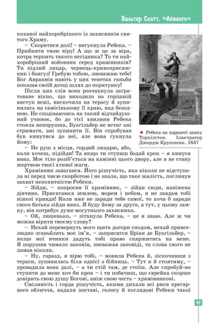 47
Вальтер Скотт. «Айвенго»
коханої найхоробрішого із захисників свя-
того Храму.
– Скоритися долі! – вигукнула Ребека. –
Прийняти твою віру! А що ж це за віра,
котра терпить такого негідника? То ти най­
хоробріший войовник серед храмівників?
Ти підлий лицар, чернець-кривоприсяж-
ник і боягуз! Гребую тобою, зневажаю тебе!
Бог Авраамів навіть у цих тенетах ганьби
показав своїй дочці шлях до порятунку!
Після цих слів вона розчахнула заґра­
товане вікно, що виходило на горішній
виступ вежі, вискочила на терасу й зу­
пи-
нилась на самісінькому її краю, над безод-
нею. Не сподіваючись на такий відчайдуш-
ний учинок, бо до тієї хвилини Ребека
стояла непорушна, Буагільбер не встиг ані
стримати, ані зупинити її. Він спробував
був кинутися до неї, але вона гукнула
йому:
– Не руш з місця, гордий лицарю, або,
коли хочеш, підійди! Та якщо ти ступиш бодай крок – я кинуся
вниз. Моє тіло розіб’ється на камінні цього двору, але я не стану
жертвою твоєї хтивої жаги.
Храмівник завагався. Його рішучість, яка ніколи не відступа-
ла ні перед чиєю скорботою і не знала, що таке жалість, поглинув
захват непохитністю Ребеки.
– Зійди, – попросив її храмівник, – зійди сюди, навіжена
дівчино. Присягаюся землею, морем і небом, я не завдам тобі
ніякої кривди! Коли вже не заради тебе самої, то хоча б заради
свого батька зійди вниз. Я буду йому за друга, а тут, у цьому зам-
ку, він потребує дуже могутнього захисника.
– Ой, лишенько, – зітхнула Ребека, – це я знаю. Але ж чи
можна вірити твоєму слову?
– Нехай перевернуть мого щита догори сподом, нехай привсе-
людно зганьблять моє ім’я, – заприсягся Бріан де Буагільбер, –
якщо мої вчинки дадуть тобі право скаржитись на мене.
Я порушив чимало законів, зневажав заповіді, та слова свого не
ламав ніколи.
– Ну, гаразд, я вірю тобі, – мовила Ребека й, зіскочивши з
тераси, зупинилась біля однієї з бійниць. – Тут я й стоятиму, –
провадила вона далі, – а ти стій там, де стоїш. Але спробуй-но
­
ступити до мене хоч би крок – і ти побачиш, що єврейка скорше
довірить свою душу Богові, аніж свою честь – храмівникові.
Сміливість і горда рішучість, якими дихали всі риси прегар­
ного обличчя, надали поставі, голосу й поглядові Ребеки такої
 Ребека на парапеті замку
Торкілстон. Ілюстратор
Джордж Крукшенк. 1837
 
