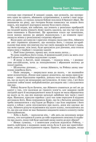51
Вальтер Скотт. «Айвенго»
спогади про отримані й завдані удари, про румаків, що напира-
ють один на одного, збивають супротивника, а потім і самі пада-
ють на арену, а у вухах лунали бойові поклики й брязкіт зброї. Не
зважаючи на рану, що гострим болем озивалась на кожен його
­
порух, він нарешті відгорнув запону біля свого ліжка.
На свій подив, він побачив, що лежить у розкішно прибраній
на східний манір кімнаті; йому навіть здалося, що під час сну він
знов опинився в Палестині. Це враження стало ще певнішим,
коли важка запона на дверях відхилилась і до кімнати прос-
лизнула жінка у розкішному східному вбранні.
Коли рану доглянули і красуня лікарка мала вже йти, Айвенго
не зміг стримати цікавості, що охопила його, і сказав по-араб-
ському (цю мову він вивчив під час своїх мандрів на Сході і гадав,
що вона краще, ніж інші, буде зрозуміла для дівчини, яка стояла
перед ним у тюрбані і східному одязі):
– Люб’язна дівчино, прошу вас, коли ваша ласка...
Та вона перебила його слова, й мимовільний усміх на мить ося-
яв її обличчя, звичайно задумливе і сумне.
– Я живу в Англії, пане лицарю, – сказала вона, – і розмов-
ляю англійською, хоча за походженням і вбранням належу до
іншої країни.
– Шляхетна дівчино... – почав Айвенго, та Ребека знову ква-
пливо перебила його.
– Пане лицарю, – звернулася вона до нього, – не називайте
мене шляхетною. Ліпше вам одразу дізнатися, що ваша прислуж-
ниця – лише бідолашна єврейка, донька того самого Ісака з Йор-
ка, що за нього ви нещодавно заступилися. А тому і він, і всі його
домашні зобов’язані найдбайливіше доглядати вас і піклуватися
про вас.
Ребеці боляче було бачити, що Айвенго ставиться до неї як до
однієї з тих, хто належав до гнаного плем’я, але завдяки своїй
лагідній вдачі й неупередженості вона й гадки не мала ображатися
на нього за те, що він поділяв загальні забобони тих часів і своєї
віри. Навпаки, красуня єврейка і далі так само терпляче й віддано
доглядала його. Вона повідомила йому, що їм з батьком доконечно
треба поквапитися з від’їздом до Йорка і що Ісак вирішив і його
взяти з собою і доти піклуватися про нього, доки він одужає як
слід. Айвенго рішуче відмовився від цього плану, посилаючись на
те, що він аж ніяк не має бажання завдавати нового клопоту своїм
благодійникам.
– Хіба в Ашбі, – наполягав він, – або десь на околицях немає
когось, хто погодився б узяти до себе пораненого земляка й подба-
ти про нього, поки той буде здатний знову взяти до рук зброю?
– Немає сумніву, – з невеселим усміхом відповіла Ребека, –
навіть найгірша з названих вами осель була б для вас пристойні-
шою, аніж дім упослідженого єврея. Одначе, пане лицарю, якщо
 