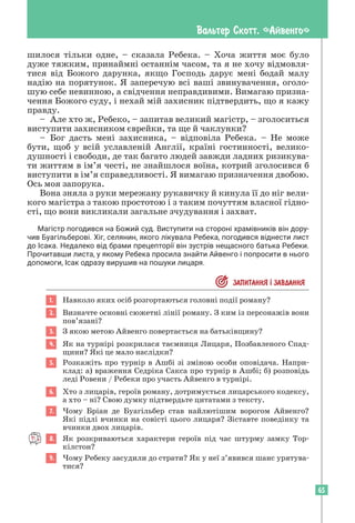 65
Вальтер Скотт. «Айвенго»
шилося тільки одне, – сказала Ребека. – Хоча життя моє було
дуже тяжким, принаймні останнім часом, та я не хочу відмовля-
тися від Божого дарунка, якщо Господь дарує мені бодай малу
надію на порятунок. Я заперечую всі ваші звинувачення, оголо-
шую себе невинною, а свідчення неправдивими. Вимагаю призна-
чення Божого суду, і нехай мій захисник підтвердить, що я кажу
правду.
– Але хто ж, Ребеко, – запитав великий магістр, – зголоситься
виступити захисником єврейки, та ще й чаклунки?
– Бог дасть мені захисника, – відповіла Ребека. – Не може
бути, щоб у всій уславленій Англії, країні гостинності, велико-
душності і свободи, де так багато людей завжди ладних ризикува-
ти життям в ім’я честі, не знайшлося воїна, котрий зголосився б
виступити в ім’я справедливості. Я вимагаю призначення двобою.
Ось моя запорука.
Вона зняла з руки мережану рукавичку й кинула її до ніг вели-
кого магістра з такою простотою і з таким почуттям власної гідно-
сті, що вони викликали загальне зчудування і захват.
Магістр погодився на Божий суд. Виступити на стороні храмівників він дору­
чив Буагільберові. Хіг, селянин, якого лікувала Ребека, погодився віднести лист
до Ісака. Недалеко від брами прецепторії він зустрів нещасного батька Ребеки.
Прочитавши листа, у якому Ребека просила знайти Айвенго і попросити в нього
допомоги, Ісак одразу вирушив на пошуки лицаря.
 ЗАПИТАННЯ ² ЗАВДАННЯ
1. Навколо яких осіб розгортаються головні події роману?
2. Визначте основні сюжетні лінії роману. З ким із персонажів вони
пов’язані?
3. З якою метою Айвенго повертається на батьківщину?
4. Як на турнірі розкрилася таємниця Лицаря, Позбавленого Спад-
щини? Які це мало наслідки?
5. Розкажіть про турнір в Ашбі зі зміною особи оповідача. Напри-
клад: а) враження Седріка Сакса про турнір в Ашбі; б) розповідь
леді Ровени / Ребеки про участь Айвенго в турнірі.
6. Хто з лицарів, героїв роману, дотримується лицарського кодексу,
а хто – ні? Свою думку підтвердьте цитатами з тексту.
7. Чому Бріан де Буагільбер став найлютішим ворогом Айвенго?
Які підлі вчинки на совісті цього лицаря? Зіставте поведінку та
вчинки двох лицарів.
8. Як розкриваються характери героїв під час штурму замку Тор-
кілстон?
9. Чому Ребеку засудили до страти? Як у неї з’явився шанс урятува-
тися?
 