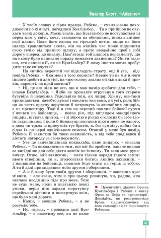 67
Вальтер Скотт. «Айвенго»
– У твоїх словах є гірка правда, Ребеко, – схвильовано похо­
джаючи по кімнаті, погодився Буагільбер. – Та я прийшов не слу-
хати твоїх докорів. Маєш знати, що Буагільбер не поступається ні
перед ким у світі, хоча, зважаючи на обставини, інколи змінює
свої плани. Воля його схожа на гірський потік: якщо на його
шляху трапляється скеля, він на якийсь час може відхилити
свою течію від прямого шляху, а проте неодмінно проб’є собі
дорогу вперед, до океану. Пам’ятаєш той клапоть пергаменту, що
на ньому було написано пораду вимагати захисника? Як ти гада-
єш, хто написав її, як не Буагільбер? У кому іще ти могла пробу-
дити таке співчуття?
– На якийсь недовгий час відкладуть страту, оце й усе, – від-
повіла Ребека. – Яка мені з того користь? Невже ти не міг нічого
іншого зробити для тієї, на чию голову звалив стільки лиха й при-
вів, нарешті, на край могили?
– Ні, це аж ніяк не все, що я мав намір зробити для тебе, –
сказав Буагільбер. – Якби не прокляте втручання того старого
бузувіра й недоумка Гудольріка (він, як лицар Храму, все-таки
прикидається, начебто думає і мислить так само, як усі), роль бій-
ця за честь ордену доручили б котромусь із звичайних лицарів,
а не прецептору. Тоді б я сам на перший поклик бойової сурми
з’явився на бойовище, – певна річ, під виглядом мандрівного
лицаря, шукача пригод, – і зі зброєю в руках оголосив би себе тво-
їм захисником. І коли б Бомануар поставив проти мене не одного,
а двох чи трьох із присутніх тут братів, я, без сумніву, вибив би з
сідла їх по черзі однісіньким списом. Отакий у мене був намір,
Ребеко. Я захистив би твою невинність, а від тебе сподівався б
дістати нагороду за свою перемогу.
– Усе це звичайнісінька похвальба, пане лицарю, – сказала
Ребека. – Ти вихваляєшся тим, що міг би зробити, одначе визнав
за вигідніше для себе діяти зовсім по-іншому. Ти взяв мою рука-
вичку. Отже, мій захисник, – коли тільки заради такого самот-
нього створіння, як я, зголоситься битись якийсь захисник, –
з’явившися на бойовищі, повинен буде стати на герць із тобою.
А ти й далі прикидаєшся моїм другом і оборонцем.
– А я й хочу бути твоїм другом і оборонцем, – запевнив хра-
мівник, – але зваж, чим я при цьому ризикую, чи, радше, яка
неслава неодмінно піде про мене. Тож
не суди мене, коли я виставлю певні
умови, перш ніж заради порятунку
єврейської дівчини я пожертвую всім,
що було мені дороге.
– Кажи, – мовила Ребека, – я не
розумію тебе.
– Ну, гаразд, – провадив далі Буа-
гільбер, – я казатиму все, як не каже
! Прочитайте діалоги Бріана
Буагільбера і Ребеки в замку
Фрон де Бефа та прецепторії.
Дослідіть, як розкривається
Бріан, відштовхуючись від
його самооцінки та сприйняття
Ребекою.
 