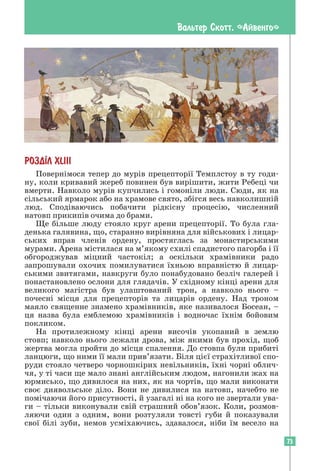 73
Вальтер Скотт. «Айвенго»
РОЗД²Л ХLIII
Повернімося тепер до мурів прецепторії Темплстоу в ту годи-
ну, коли кривавий жереб повинен був вирішити, жити Ребеці чи
вмерти. Навколо мурів купчились і гомоніли люди. Сюди, як на
сільський ярмарок або на храмове свято, збігся весь навколишній
люд. Сподіваючись побачити рідкісну процесію, численний
натовп прикипів очима до брами.
Ще більше люду стояло круг арени прецепторії. То була гла-
денька галявина, що, старанно вирівняна для військових і лицар-
ських вправ членів ордену, простяглась за монастирськими
мурами. Арена містилася на м’якому схилі спадистого пагорба і її
обгороджував міцний частокіл; а оскільки храмівники радо
запрошували охочих помилуватися їхньою вправністю й лицар-
ськими звитягами, навкруги було понабудовано безліч галерей і
понастановлено ослони для глядачів. У східному кінці арени для
великого магістра був улаштований трон, а навколо нього –
почесні місця для прецепторів та лицарів ордену. Над троном
маяло священне знамено храмівників, яке називалося Босеан, –
ця назва була емблемою храмівників і водночас їхнім бойовим
покликом.
На протилежному кінці арени височів укопаний в землю
стовп; навколо нього лежали дрова, між якими був прохід, щоб
жертва могла пройти до місця спалення. До стовпа були прибиті
ланцюги, що ними її мали прив’язати. Біля цієї страхітливої спо-
руди стояло четверо чорношкірих невільників, їхні чорні облич-
чя, у ті часи ще мало знані англійським людом, нагонили жах на
юрмисько, що дивилося на них, як на чортів, що мали виконати
своє диявольське діло. Вони не дивилися на натовп, начебто не
помічаючи його присутності, й узагалі ні на кого не звертали ува-
ги – тільки виконували свій страшний обов’язок. Коли, розмов-
ляючи один з одним, вони розтуляли товсті губи й показували
свої білі зуби, немов усміхаючись, здавалося, ніби їм весело на
 