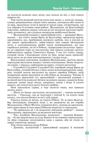 75
Вальтер Скотт. «Айвенго»
ла осягнути думкою лиху долю, яка чекала на неї, а тоді поволі
відвела очі.
Тим часом великий магістр посів своє місце, і, коли всі лицарі,
суворо дотримуючись кожен свого звання, поставали обіч нього й
за ним, пролунали гучні й протяглі звуки сурм, сповістивши, що
суд зібрався й починає свою роботу. Мальвуазен, як Буагільберів
поручник, вийшов уперед і поклав до ніг великого магістра єврей-
чину рукавичку, що служила запорукою майбутньої битви.
– Вельможний владико і превелебний отче, – промовив Маль­
вуазен, – ось стоїть лицар Бріан де Буагільбер, прецептор ордену
храмівників, що, прийнявши запоруку двобою, яку я поклав до
ніг вашої превелебності, зобов’язався тим самим обстоювати
честь у сьогоднішньому двобої задля підтвердження, що оця
єврейська дівчина, на ім’я Ребека, справедливо заслуговує прису-
ду до смертної кари за чаклунство; цей присуд ухвалив капітул
найсвятішого ордену Сіонського Храму. І ось тут стоїть лицар,
готовий чесно і благородно стати до бою, якщо ваша превелеб-
ність дасть на це свою високоповажну і мудру згоду…
Вислухавши пояснення Альберта Мальвуазена, магістр звелів
герольдові виступити вперед і читати оголошення. Знову зазвуча-
ли сурми, і герольд, вийшовши на арену, голосно вигукнув:
– Слухайте! Слухайте! Слухайте! Ось хоробрий лицар Бріан де
Буагільбер, готовий битися з будь-яким вільнонародженим лица-
рем, котрий захоче виступити на захист єврейки Ребеки, якій
подаровано право виставити за себе бійця на поєдинку. Такому її
заступнику присутній тут превелебний і звитяжний владика і
великий магістр дозволяє битися на рівних правах, надаючи йому
однакові умови щодо місця, напрямку сонця і вітру й усього
іншого, що стосується цього чесного двобою.
Знов пролунали сурми, а тоді залягла тиша, яка тривала
досить довго.
– Ніхто не бажає виступити заступником? – спитав великий
магістр. – Герольде, іди до підсудної і спитай її, чи очікує вона
когось, хто захоче битися за неї у цій справі.
Герольд пішов до місця, де сиділа Ребека. Ту ж мить Буагіль-
бер несподівано повернув коня і, не зважаючи на всі спроби
Мальвуазена і Монт-Фітчета стримати його, помчав до протилеж-
ного краю арени й став перед Ребекою водночас із герольдом.
– Чи правильно це і чи дозволено звичаями двобою? – спитав
Мальвуазен, звертаючись до великого магістра.
– Так, Альберте Мальвуазене, дозволено, – відповів Боману-
ар, – бо ми звертаємося до суду Божого й не повинні перешкоджа-
ти обом сторонам спілкуватися одна з одною, аби не стати на
заваді торжеству правди.
Тим часом герольд казав Ребеці:
– Дівчино, шляхетний і превелебний владика й великий
 