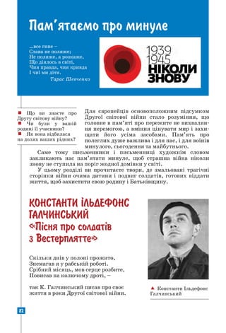 82
ПАМ’ЯТАªМО ПРО МИНУЛЕ
Пам’ятаºмо про минуле
…все гине –
Слава не поляже;
Не поляже, а розкаже,
Що діялось в світі,
Чия правда, чия кривда
І чиї ми діти.
Тарас Шевченко
Для європейців основоположним підсумком
Другої світової війни стало розуміння, що
головне в пам’яті про пережите не вихвалян-
ня перемогою, а вміння цінувати мир і захи-
щати його усіма засобами. Пам’ять про
полеглих дуже важлива і для нас, і для воїнів
минулого, сьогодення та майбутнього.
Саме тому письменники і письменниці художнім словом
закликають нас пам’ятати минуле, щоб страшна війна ніколи
знову не ступила на поріг жодної домівки у світі.
У цьому розділі ви прочитаєте твори, де змальовані трагічні
сторінки війни очима дитини і подвиг солдатів, готових віддати
життя, щоб захистити свою родину і Батьківщину.
КОНСТАНТИ ²ЛЬДЕФОНС
ГАЛЧИНСЬКИЙ
«П³сня про солдат³в
з Вестерплятте»
! Що ви знаєте про
Другу світову війну?
! Чи були у вашій
родині її учасники?
! Як вона відбилася
на долях ваших рідних?
 Константи Ільдефонс
Галчинський
Скільки днів у полоні прожито,
Знемагав я у рабській роботі.
Срібний місяць, мов серце розбите,
Повисав на колючому дроті, –
так К. Галчинський писав про своє
­
життя в роки Другої світової війни.
 